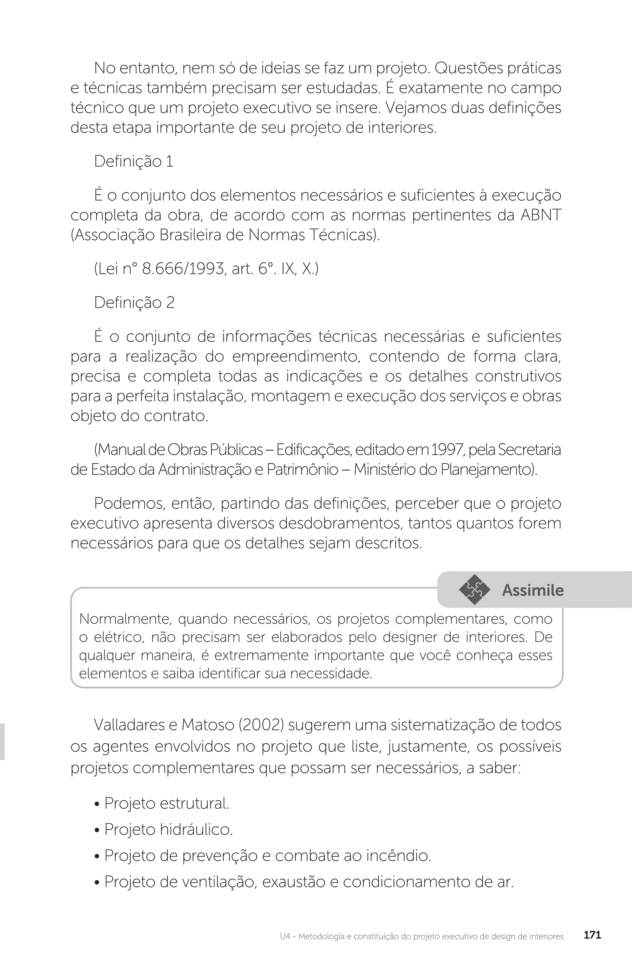 U4 - Metodologia e constituição do projeto executivo de design de interiores 171
No entanto, nem só de ideias se faz um projeto. Questões práticas
e técnicas também precisam ser estudadas. É exatamente no campo
técnico que um projeto executivo se insere. Vejamos duas definições
desta etapa importante de seu projeto de interiores.
Definição 1
É o conjunto dos elementos necessários e suficientes à execução
completa da obra, de acordo com as normas pertinentes da ABNT
(Associação Brasileira de Normas Técnicas).
(Lei n° 8.666/1993, art. 6°. IX, X.)
Definição 2
É o conjunto de informações técnicas necessárias e suficientes
para a realização do empreendimento, contendo de forma clara,
precisa e completa todas as indicações e os detalhes construtivos
para a perfeita instalação, montagem e execução dos serviços e obras
objeto do contrato.
(ManualdeObrasPúblicas–Edificações,editadoem1997,pelaSecretaria
de Estado da Administração e Patrimônio – Ministério do Planejamento).
Podemos, então, partindo das definições, perceber que o projeto
executivo apresenta diversos desdobramentos, tantos quantos forem
necessários para que os detalhes sejam descritos.
Assimile
Normalmente, quando necessários, os projetos complementares, como
o elétrico, não precisam ser elaborados pelo designer de interiores. De
qualquer maneira, é extremamente importante que você conheça esses
elementos e saiba identificar sua necessidade.
Valladares e Matoso (2002) sugerem uma sistematização de todos
os agentes envolvidos no projeto que liste, justamente, os possíveis
projetos complementares que possam ser necessários, a saber:
• Projeto estrutural.
• Projeto hidráulico.
• Projeto de prevenção e combate ao incêndio.
• Projeto de ventilação, exaustão e condicionamento de ar.
 