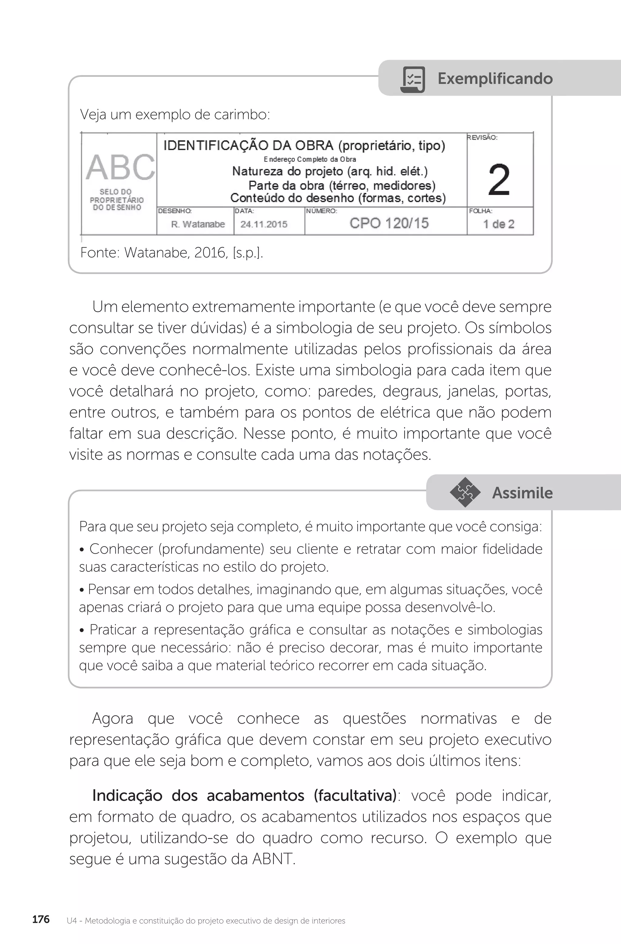 U4 - Metodologia e constituição do projeto executivo de design de interiores
176
Exemplificando
Veja um exemplo de carimbo:
Fonte: Watanabe, 2016, [s.p.].
Um elemento extremamente importante (e que você deve sempre
consultar se tiver dúvidas) é a simbologia de seu projeto. Os símbolos
são convenções normalmente utilizadas pelos profissionais da área
e você deve conhecê-los. Existe uma simbologia para cada item que
você detalhará no projeto, como: paredes, degraus, janelas, portas,
entre outros, e também para os pontos de elétrica que não podem
faltar em sua descrição. Nesse ponto, é muito importante que você
visite as normas e consulte cada uma das notações.
Assimile
Para que seu projeto seja completo, é muito importante que você consiga:
• Conhecer (profundamente) seu cliente e retratar com maior fidelidade
suas características no estilo do projeto.
• Pensar em todos detalhes, imaginando que, em algumas situações, você
apenas criará o projeto para que uma equipe possa desenvolvê-lo.
• Praticar a representação gráfica e consultar as notações e simbologias
sempre que necessário: não é preciso decorar, mas é muito importante
que você saiba a que material teórico recorrer em cada situação.
Agora que você conhece as questões normativas e de
representação gráfica que devem constar em seu projeto executivo
para que ele seja bom e completo, vamos aos dois últimos itens:
Indicação dos acabamentos (facultativa): você pode indicar,
em formato de quadro, os acabamentos utilizados nos espaços que
projetou, utilizando-se do quadro como recurso. O exemplo que
segue é uma sugestão da ABNT.
 