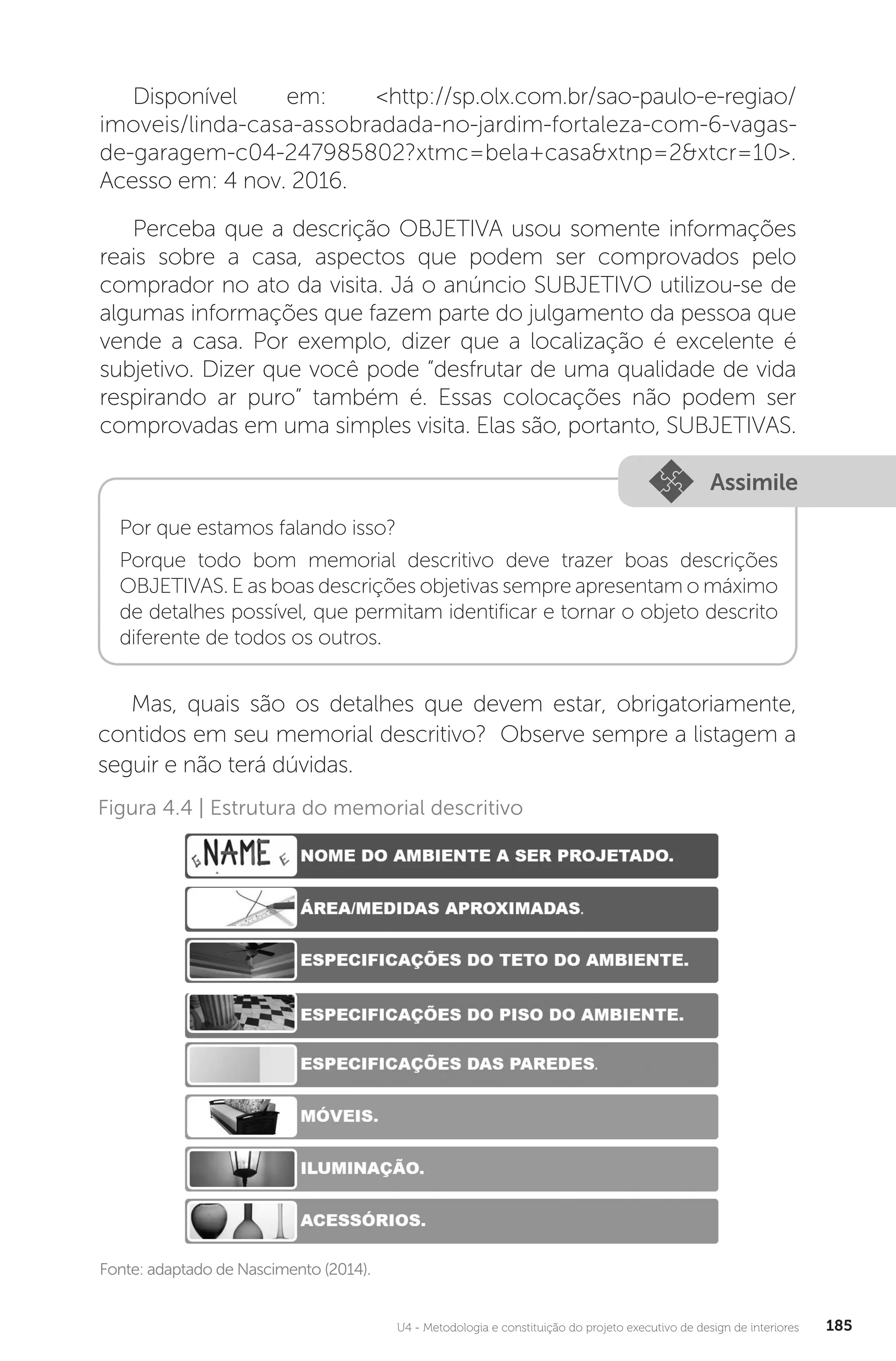 U4 - Metodologia e constituição do projeto executivo de design de interiores 185
Disponível em: <http://sp.olx.com.br/sao-paulo-e-regiao/
imoveis/linda-casa-assobradada-no-jardim-fortaleza-com-6-vagas-
de-garagem-c04-247985802?xtmc=bela+casa&xtnp=2&xtcr=10>.
Acesso em: 4 nov. 2016.
Perceba que a descrição OBJETIVA usou somente informações
reais sobre a casa, aspectos que podem ser comprovados pelo
comprador no ato da visita. Já o anúncio SUBJETIVO utilizou-se de
algumas informações que fazem parte do julgamento da pessoa que
vende a casa. Por exemplo, dizer que a localização é excelente é
subjetivo. Dizer que você pode “desfrutar de uma qualidade de vida
respirando ar puro” também é. Essas colocações não podem ser
comprovadas em uma simples visita. Elas são, portanto, SUBJETIVAS.
Assimile
Por que estamos falando isso?
Porque todo bom memorial descritivo deve trazer boas descrições
OBJETIVAS. E as boas descrições objetivas sempre apresentam o máximo
de detalhes possível, que permitam identificar e tornar o objeto descrito
diferente de todos os outros.
Mas, quais são os detalhes que devem estar, obrigatoriamente,
contidos em seu memorial descritivo? Observe sempre a listagem a
seguir e não terá dúvidas.
Fonte: adaptado de Nascimento (2014).
Figura 4.4 | Estrutura do memorial descritivo
 