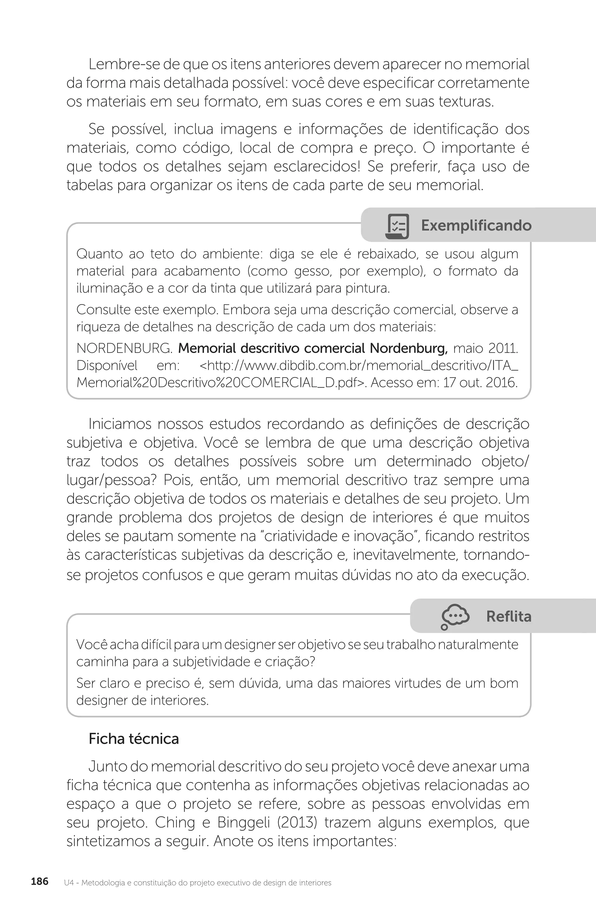 U4 - Metodologia e constituição do projeto executivo de design de interiores
186
Lembre-se de que os itens anteriores devem aparecer no memorial
da forma mais detalhada possível: você deve especificar corretamente
os materiais em seu formato, em suas cores e em suas texturas.
Se possível, inclua imagens e informações de identificação dos
materiais, como código, local de compra e preço. O importante é
que todos os detalhes sejam esclarecidos! Se preferir, faça uso de
tabelas para organizar os itens de cada parte de seu memorial.
Exemplificando
Quanto ao teto do ambiente: diga se ele é rebaixado, se usou algum
material para acabamento (como gesso, por exemplo), o formato da
iluminação e a cor da tinta que utilizará para pintura.
Consulte este exemplo. Embora seja uma descrição comercial, observe a
riqueza de detalhes na descrição de cada um dos materiais:
NORDENBURG. Memorial descritivo comercial Nordenburg, maio 2011.
Disponível em: <http://www.dibdib.com.br/memorial_descritivo/ITA_
Memorial%20Descritivo%20COMERCIAL_D.pdf>. Acesso em: 17 out. 2016.
Iniciamos nossos estudos recordando as definições de descrição
subjetiva e objetiva. Você se lembra de que uma descrição objetiva
traz todos os detalhes possíveis sobre um determinado objeto/
lugar/pessoa? Pois, então, um memorial descritivo traz sempre uma
descrição objetiva de todos os materiais e detalhes de seu projeto. Um
grande problema dos projetos de design de interiores é que muitos
deles se pautam somente na “criatividade e inovação”, ficando restritos
às características subjetivas da descrição e, inevitavelmente, tornando-
se projetos confusos e que geram muitas dúvidas no ato da execução.
Reflita
Vocêachadifícilparaumdesignerserobjetivoseseutrabalhonaturalmente
caminha para a subjetividade e criação?
Ser claro e preciso é, sem dúvida, uma das maiores virtudes de um bom
designer de interiores.
Ficha técnica
Juntodomemorialdescritivodoseuprojetovocêdeveanexaruma
ficha técnica que contenha as informações objetivas relacionadas ao
espaço a que o projeto se refere, sobre as pessoas envolvidas em
seu projeto. Ching e Binggeli (2013) trazem alguns exemplos, que
sintetizamos a seguir. Anote os itens importantes:
 