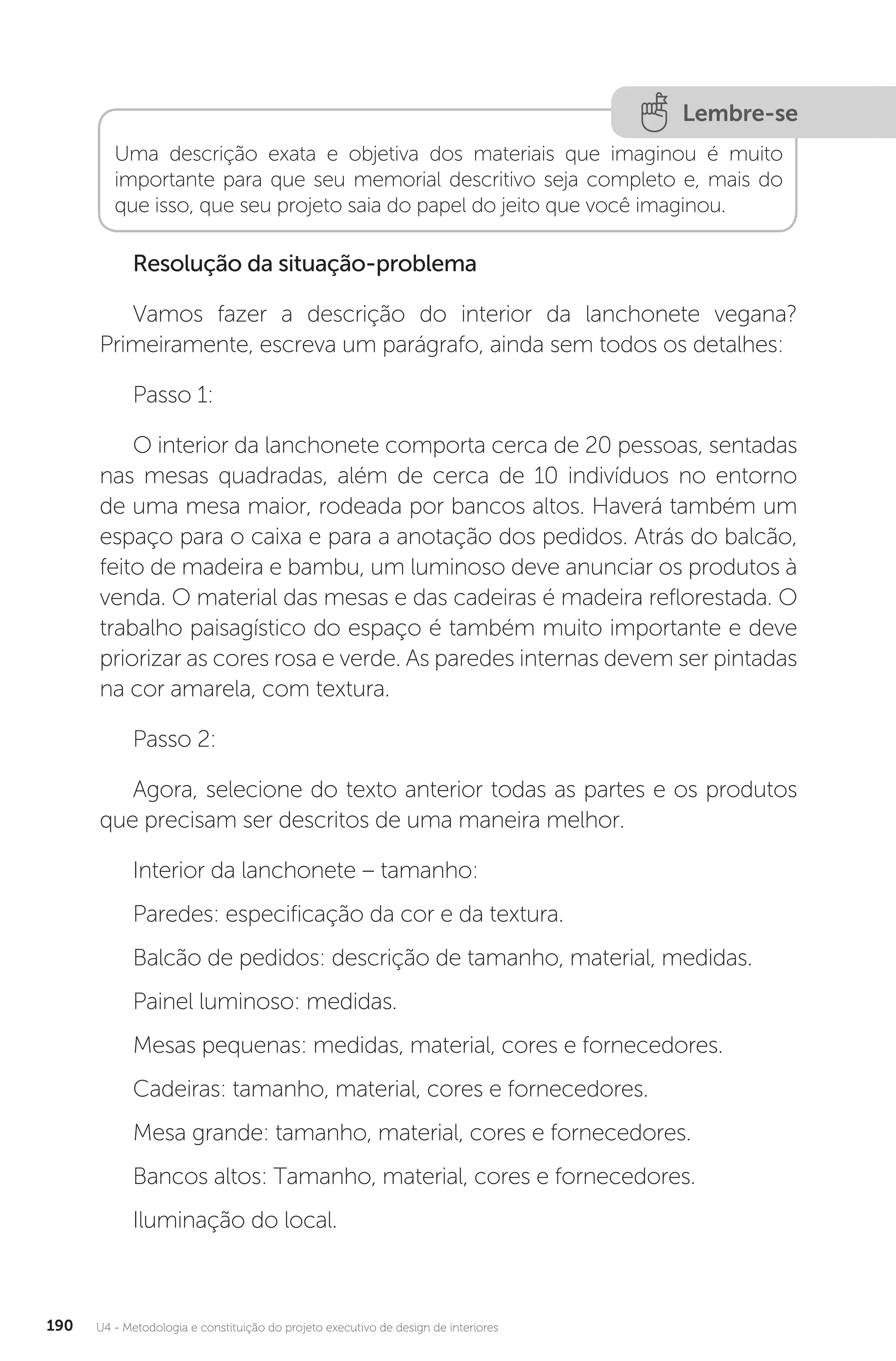 U4 - Metodologia e constituição do projeto executivo de design de interiores
190
Lembre-se
Uma descrição exata e objetiva dos materiais que imaginou é muito
importante para que seu memorial descritivo seja completo e, mais do
que isso, que seu projeto saia do papel do jeito que você imaginou.
Resolução da situação-problema
Vamos fazer a descrição do interior da lanchonete vegana?
Primeiramente, escreva um parágrafo, ainda sem todos os detalhes:
Passo 1:
O interior da lanchonete comporta cerca de 20 pessoas, sentadas
nas mesas quadradas, além de cerca de 10 indivíduos no entorno
de uma mesa maior, rodeada por bancos altos. Haverá também um
espaço para o caixa e para a anotação dos pedidos. Atrás do balcão,
feito de madeira e bambu, um luminoso deve anunciar os produtos à
venda. O material das mesas e das cadeiras é madeira reflorestada. O
trabalho paisagístico do espaço é também muito importante e deve
priorizar as cores rosa e verde. As paredes internas devem ser pintadas
na cor amarela, com textura.
Passo 2:
Agora, selecione do texto anterior todas as partes e os produtos
que precisam ser descritos de uma maneira melhor.
Interior da lanchonete – tamanho:
Paredes: especificação da cor e da textura.
Balcão de pedidos: descrição de tamanho, material, medidas.
Painel luminoso: medidas.
Mesas pequenas: medidas, material, cores e fornecedores.
Cadeiras: tamanho, material, cores e fornecedores.
Mesa grande: tamanho, material, cores e fornecedores.
Bancos altos: Tamanho, material, cores e fornecedores.
Iluminação do local.
 