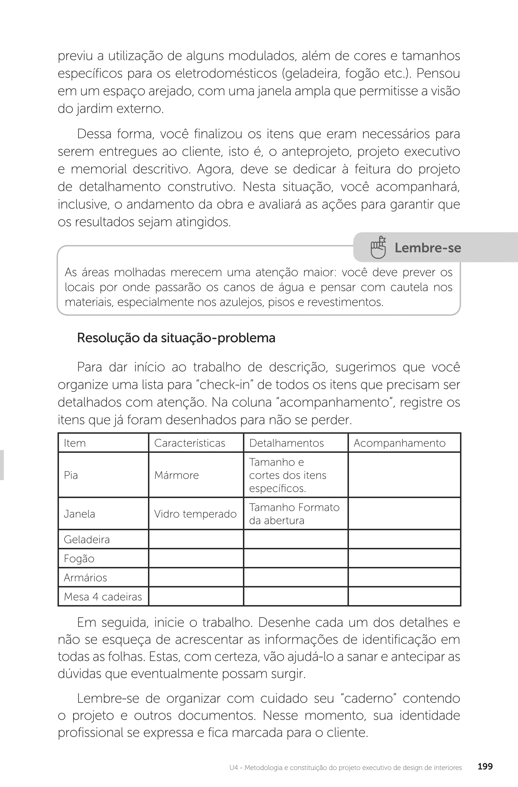U4 - Metodologia e constituição do projeto executivo de design de interiores 199
previu a utilização de alguns modulados, além de cores e tamanhos
específicos para os eletrodomésticos (geladeira, fogão etc.). Pensou
em um espaço arejado, com uma janela ampla que permitisse a visão
do jardim externo.
Dessa forma, você finalizou os itens que eram necessários para
serem entregues ao cliente, isto é, o anteprojeto, projeto executivo
e memorial descritivo. Agora, deve se dedicar à feitura do projeto
de detalhamento construtivo. Nesta situação, você acompanhará,
inclusive, o andamento da obra e avaliará as ações para garantir que
os resultados sejam atingidos.
Lembre-se
As áreas molhadas merecem uma atenção maior: você deve prever os
locais por onde passarão os canos de água e pensar com cautela nos
materiais, especialmente nos azulejos, pisos e revestimentos.
Resolução da situação-problema
Para dar início ao trabalho de descrição, sugerimos que você
organize uma lista para “check-in” de todos os itens que precisam ser
detalhados com atenção. Na coluna “acompanhamento”, registre os
itens que já foram desenhados para não se perder.
Item Características Detalhamentos Acompanhamento
Pia Mármore
Tamanho e
cortes dos itens
específicos.
Janela Vidro temperado
Tamanho Formato
da abertura
Geladeira
Fogão
Armários
Mesa 4 cadeiras
Em seguida, inicie o trabalho. Desenhe cada um dos detalhes e
não se esqueça de acrescentar as informações de identificação em
todas as folhas. Estas, com certeza, vão ajudá-lo a sanar e antecipar as
dúvidas que eventualmente possam surgir.
Lembre-se de organizar com cuidado seu “caderno” contendo
o projeto e outros documentos. Nesse momento, sua identidade
profissional se expressa e fica marcada para o cliente.
 