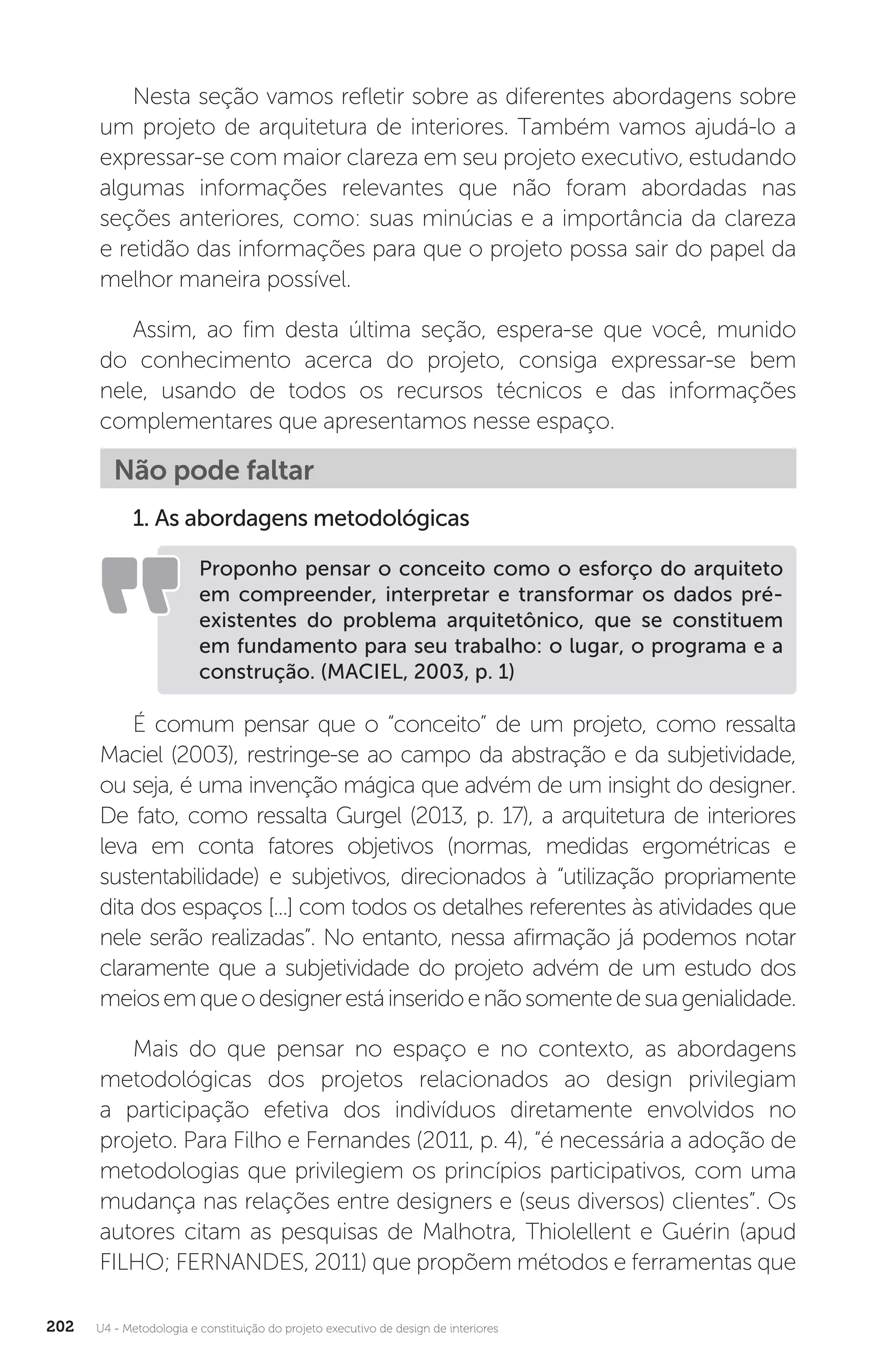 U4 - Metodologia e constituição do projeto executivo de design de interiores
202
Nesta seção vamos refletir sobre as diferentes abordagens sobre
um projeto de arquitetura de interiores. Também vamos ajudá-lo a
expressar-se com maior clareza em seu projeto executivo, estudando
algumas informações relevantes que não foram abordadas nas
seções anteriores, como: suas minúcias e a importância da clareza
e retidão das informações para que o projeto possa sair do papel da
melhor maneira possível.
Assim, ao fim desta última seção, espera-se que você, munido
do conhecimento acerca do projeto, consiga expressar-se bem
nele, usando de todos os recursos técnicos e das informações
complementares que apresentamos nesse espaço.
Não pode faltar
1. As abordagens metodológicas
Proponho pensar o conceito como o esforço do arquiteto
em compreender, interpretar e transformar os dados pré-
existentes do problema arquitetônico, que se constituem
em fundamento para seu trabalho: o lugar, o programa e a
construção. (MACIEL, 2003, p. 1)
É comum pensar que o “conceito” de um projeto, como ressalta
Maciel (2003), restringe-se ao campo da abstração e da subjetividade,
ou seja, é uma invenção mágica que advém de um insight do designer.
De fato, como ressalta Gurgel (2013, p. 17), a arquitetura de interiores
leva em conta fatores objetivos (normas, medidas ergométricas e
sustentabilidade) e subjetivos, direcionados à “utilização propriamente
dita dos espaços [...] com todos os detalhes referentes às atividades que
nele serão realizadas”. No entanto, nessa afirmação já podemos notar
claramente que a subjetividade do projeto advém de um estudo dos
meiosemqueodesignerestáinseridoenãosomentedesuagenialidade.
Mais do que pensar no espaço e no contexto, as abordagens
metodológicas dos projetos relacionados ao design privilegiam
a participação efetiva dos indivíduos diretamente envolvidos no
projeto. Para Filho e Fernandes (2011, p. 4), “é necessária a adoção de
metodologias que privilegiem os princípios participativos, com uma
mudança nas relações entre designers e (seus diversos) clientes”. Os
autores citam as pesquisas de Malhotra, Thiolellent e Guérin (apud
FILHO; FERNANDES, 2011) que propõem métodos e ferramentas que
 