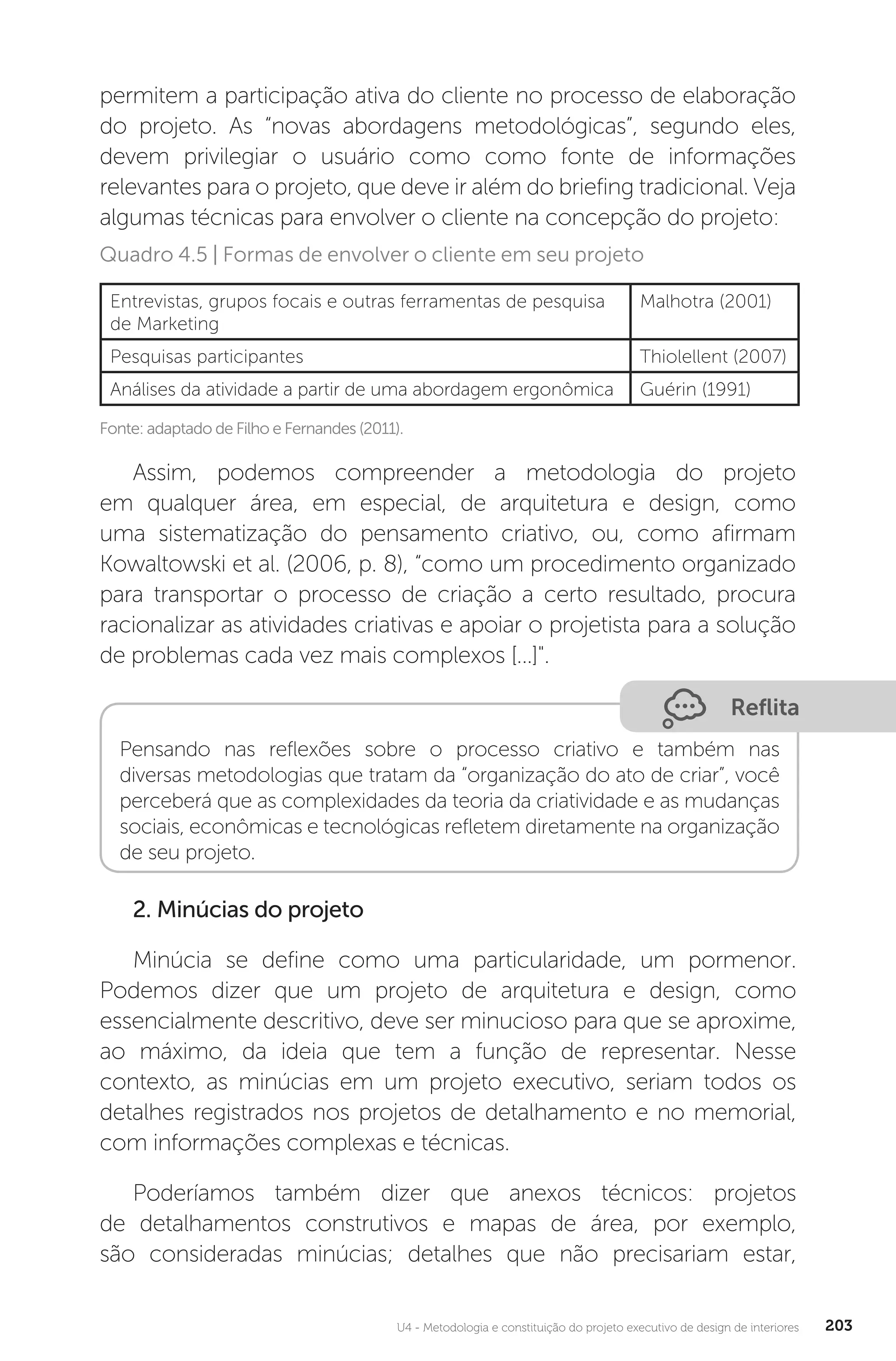 U4 - Metodologia e constituição do projeto executivo de design de interiores 203
permitem a participação ativa do cliente no processo de elaboração
do projeto. As “novas abordagens metodológicas”, segundo eles,
devem privilegiar o usuário como como fonte de informações
relevantes para o projeto, que deve ir além do briefing tradicional. Veja
algumas técnicas para envolver o cliente na concepção do projeto:
Fonte: adaptado de Filho e Fernandes (2011).
Quadro 4.5 | Formas de envolver o cliente em seu projeto
Entrevistas, grupos focais e outras ferramentas de pesquisa
de Marketing
Malhotra (2001)
Pesquisas participantes Thiolellent (2007)
Análises da atividade a partir de uma abordagem ergonômica Guérin (1991)
Assim, podemos compreender a metodologia do projeto
em qualquer área, em especial, de arquitetura e design, como
uma sistematização do pensamento criativo, ou, como afirmam
Kowaltowski et al. (2006, p. 8), “como um procedimento organizado
para transportar o processo de criação a certo resultado, procura
racionalizar as atividades criativas e apoiar o projetista para a solução
de problemas cada vez mais complexos [...]".
Reflita
Pensando nas reflexões sobre o processo criativo e também nas
diversas metodologias que tratam da “organização do ato de criar”, você
perceberá que as complexidades da teoria da criatividade e as mudanças
sociais, econômicas e tecnológicas refletem diretamente na organização
de seu projeto.
2. Minúcias do projeto
Minúcia se define como uma particularidade, um pormenor.
Podemos dizer que um projeto de arquitetura e design, como
essencialmente descritivo, deve ser minucioso para que se aproxime,
ao máximo, da ideia que tem a função de representar. Nesse
contexto, as minúcias em um projeto executivo, seriam todos os
detalhes registrados nos projetos de detalhamento e no memorial,
com informações complexas e técnicas.
Poderíamos também dizer que anexos técnicos: projetos
de detalhamentos construtivos e mapas de área, por exemplo,
são consideradas minúcias; detalhes que não precisariam estar,
 