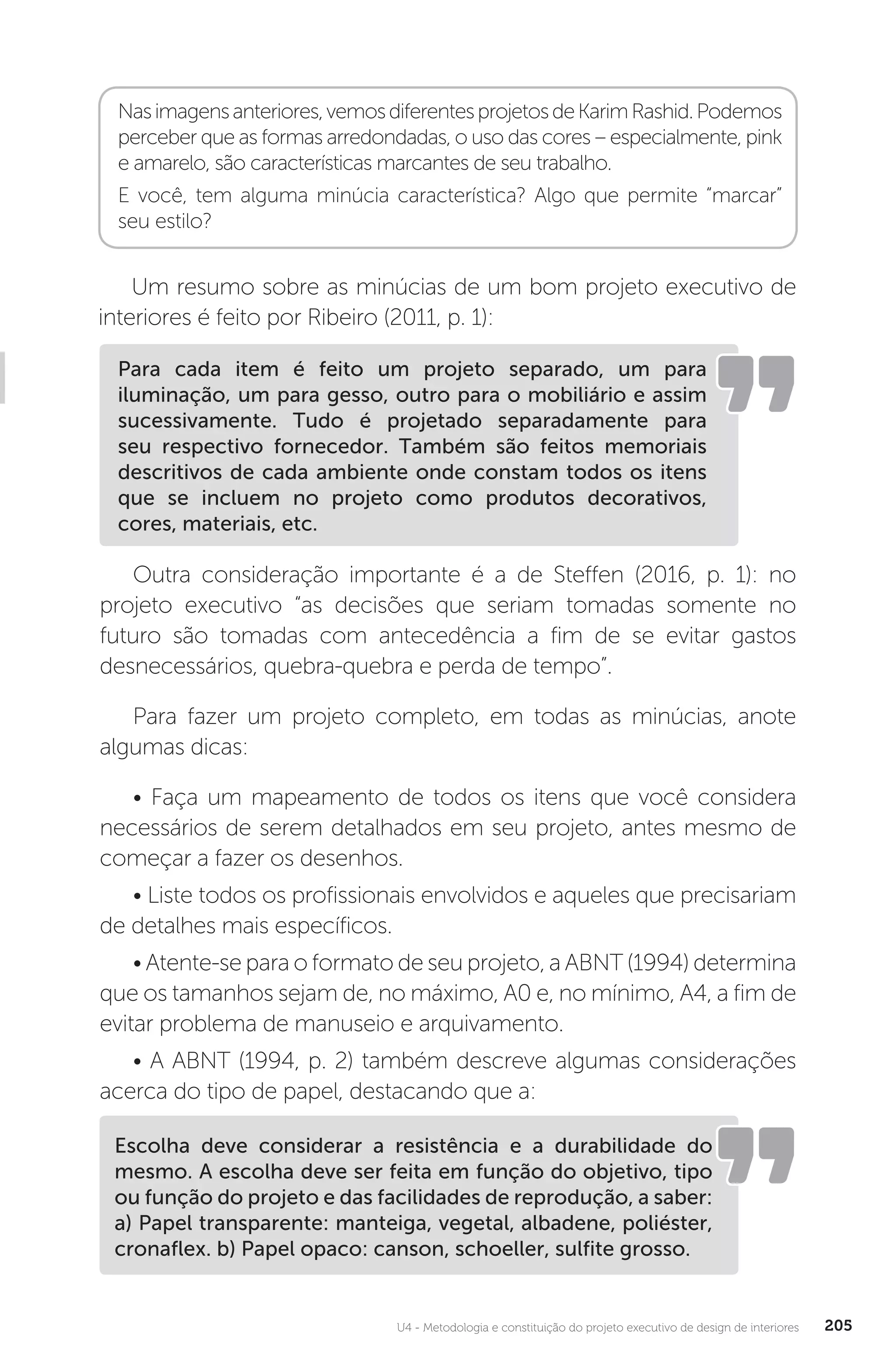 U4 - Metodologia e constituição do projeto executivo de design de interiores 205
Nasimagensanteriores,vemosdiferentesprojetosdeKarimRashid.Podemos
perceber que as formas arredondadas, o uso das cores – especialmente, pink
e amarelo, são características marcantes de seu trabalho.
E você, tem alguma minúcia característica? Algo que permite “marcar”
seu estilo?
Um resumo sobre as minúcias de um bom projeto executivo de
interiores é feito por Ribeiro (2011, p. 1):
Outra consideração importante é a de Steffen (2016, p. 1): no
projeto executivo “as decisões que seriam tomadas somente no
futuro são tomadas com antecedência a fim de se evitar gastos
desnecessários, quebra-quebra e perda de tempo”.
Para fazer um projeto completo, em todas as minúcias, anote
algumas dicas:
• Faça um mapeamento de todos os itens que você considera
necessários de serem detalhados em seu projeto, antes mesmo de
começar a fazer os desenhos.
• Liste todos os profissionais envolvidos e aqueles que precisariam
de detalhes mais específicos.
• Atente-se para o formato de seu projeto, a ABNT (1994) determina
que os tamanhos sejam de, no máximo, A0 e, no mínimo, A4, a fim de
evitar problema de manuseio e arquivamento.
• A ABNT (1994, p. 2) também descreve algumas considerações
acerca do tipo de papel, destacando que a:
Para cada item é feito um projeto separado, um para
iluminação, um para gesso, outro para o mobiliário e assim
sucessivamente. Tudo é projetado separadamente para
seu respectivo fornecedor. Também são feitos memoriais
descritivos de cada ambiente onde constam todos os itens
que se incluem no projeto como produtos decorativos,
cores, materiais, etc.
Escolha deve considerar a resistência e a durabilidade do
mesmo. A escolha deve ser feita em função do objetivo, tipo
ou função do projeto e das facilidades de reprodução, a saber:
a) Papel transparente: manteiga, vegetal, albadene, poliéster,
cronaflex. b) Papel opaco: canson, schoeller, sulfite grosso.
 