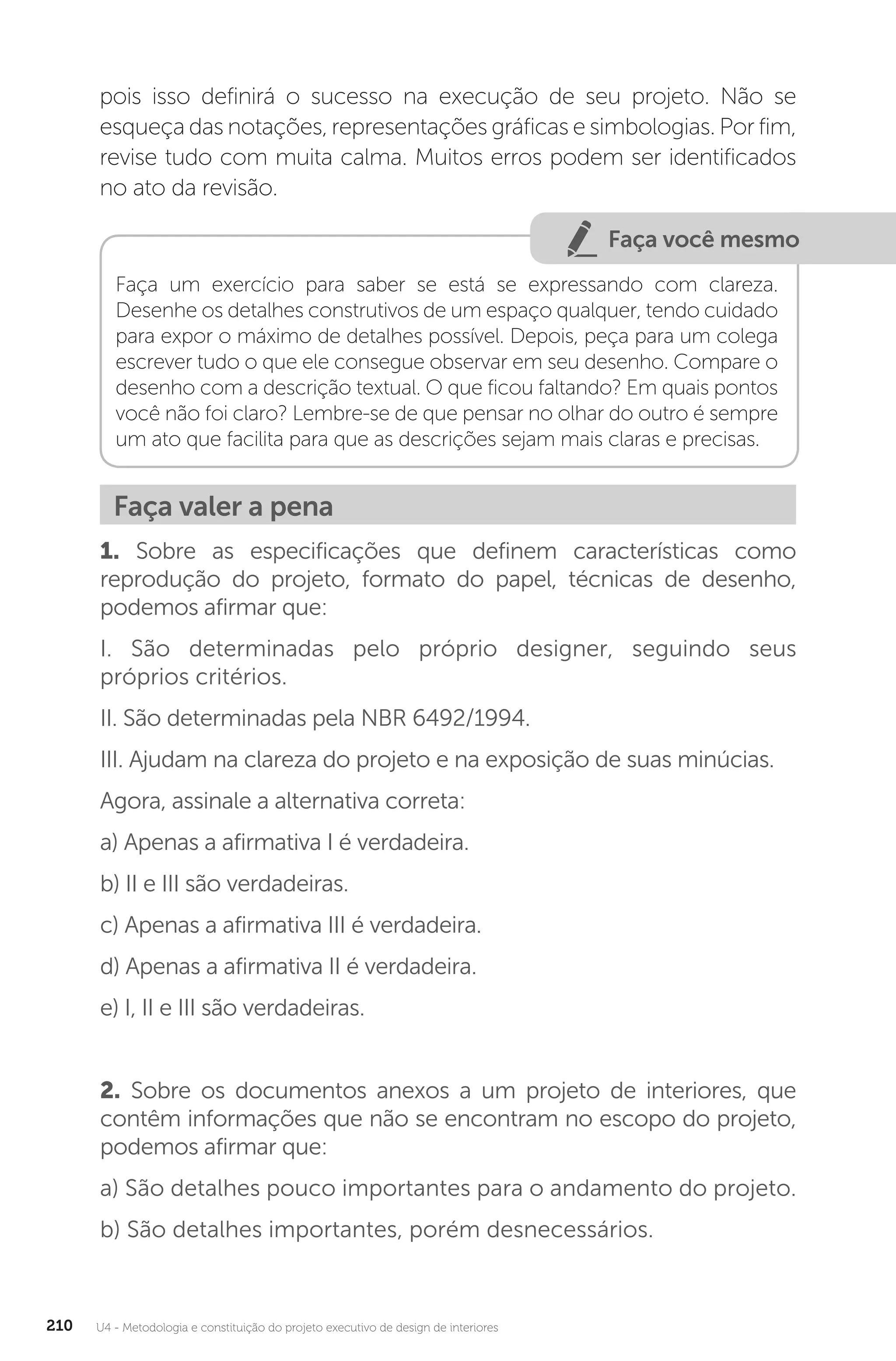 U4 - Metodologia e constituição do projeto executivo de design de interiores
210
pois isso definirá o sucesso na execução de seu projeto. Não se
esqueça das notações, representações gráficas e simbologias. Por fim,
revise tudo com muita calma. Muitos erros podem ser identificados
no ato da revisão.
Faça você mesmo
Faça um exercício para saber se está se expressando com clareza.
Desenhe os detalhes construtivos de um espaço qualquer, tendo cuidado
para expor o máximo de detalhes possível. Depois, peça para um colega
escrever tudo o que ele consegue observar em seu desenho. Compare o
desenho com a descrição textual. O que ficou faltando? Em quais pontos
você não foi claro? Lembre-se de que pensar no olhar do outro é sempre
um ato que facilita para que as descrições sejam mais claras e precisas.
Faça valer a pena
1. Sobre as especificações que definem características como
reprodução do projeto, formato do papel, técnicas de desenho,
podemos afirmar que:
I. São determinadas pelo próprio designer, seguindo seus
próprios critérios.
II. São determinadas pela NBR 6492/1994.
III. Ajudam na clareza do projeto e na exposição de suas minúcias.
Agora, assinale a alternativa correta:
a) Apenas a afirmativa I é verdadeira.
b) II e III são verdadeiras.
c) Apenas a afirmativa III é verdadeira.
d) Apenas a afirmativa II é verdadeira.
e) I, II e III são verdadeiras.
2. Sobre os documentos anexos a um projeto de interiores, que
contêm informações que não se encontram no escopo do projeto,
podemos afirmar que:
a) São detalhes pouco importantes para o andamento do projeto.
b) São detalhes importantes, porém desnecessários.
 