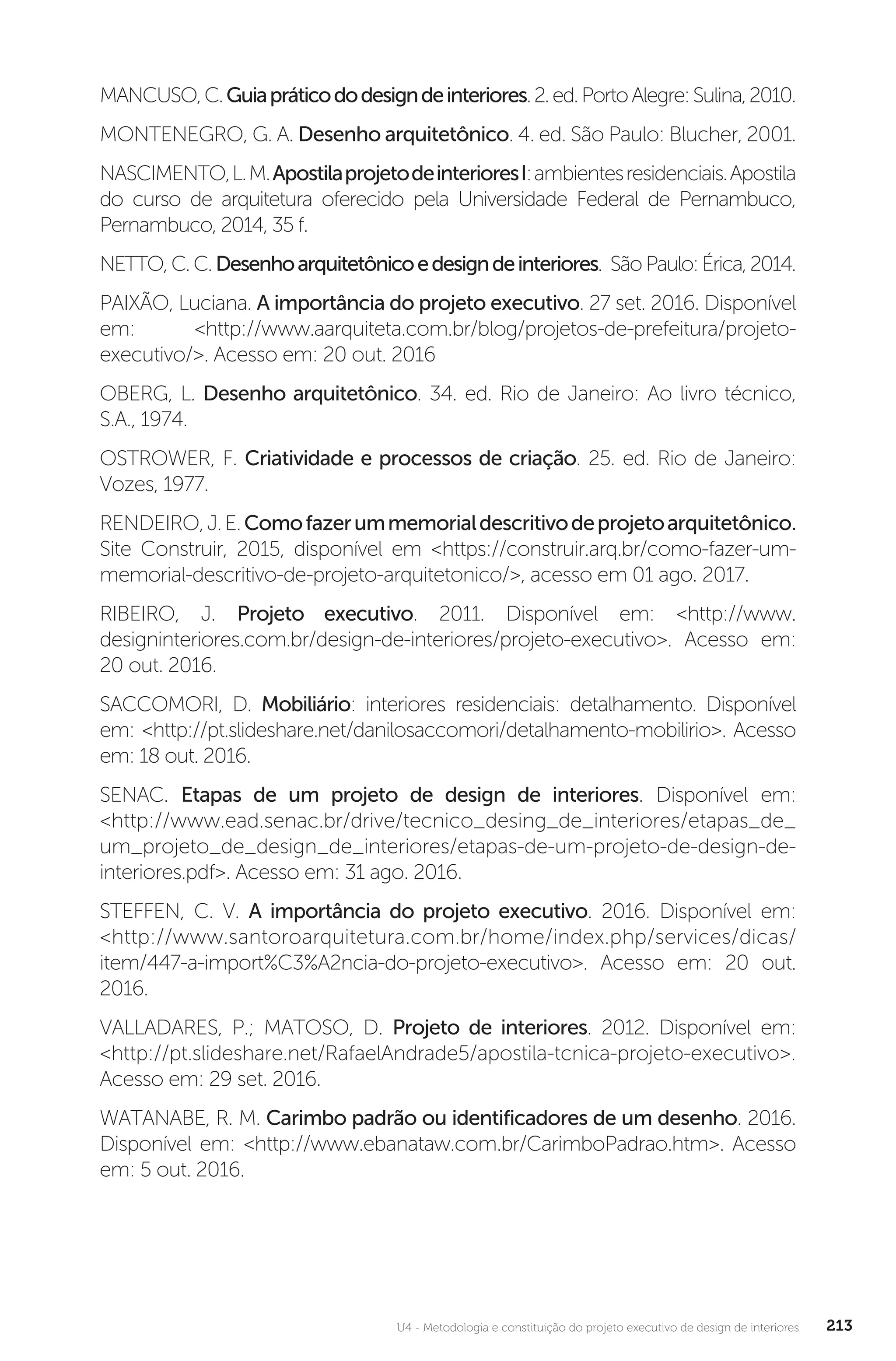 U4 - Metodologia e constituição do projeto executivo de design de interiores 213
MANCUSO,C.Guiapráticododesigndeinteriores.2.ed.PortoAlegre:Sulina,2010.
MONTENEGRO, G. A. Desenho arquitetônico. 4. ed. São Paulo: Blucher, 2001.
NASCIMENTO,L.M.ApostilaprojetodeinterioresI:ambientesresidenciais.Apostila
do curso de arquitetura oferecido pela Universidade Federal de Pernambuco,
Pernambuco, 2014, 35 f.
NETTO,C.C.Desenhoarquitetônicoedesigndeinteriores. SãoPaulo:Érica,2014.
PAIXÃO, Luciana. A importância do projeto executivo. 27 set. 2016. Disponível
em: <http://www.aarquiteta.com.br/blog/projetos-de-prefeitura/projeto-
executivo/>. Acesso em: 20 out. 2016
OBERG, L. Desenho arquitetônico. 34. ed. Rio de Janeiro: Ao livro técnico,
S.A., 1974.
OSTROWER, F. Criatividade e processos de criação. 25. ed. Rio de Janeiro:
Vozes, 1977.
RENDEIRO,J.E.Comofazerummemorialdescritivodeprojetoarquitetônico.
Site Construir, 2015, disponível em <https://construir.arq.br/como-fazer-um-
memorial-descritivo-de-projeto-arquitetonico/>, acesso em 01 ago. 2017.
RIBEIRO, J. Projeto executivo. 2011. Disponível em: <http://www.
designinteriores.com.br/design-de-interiores/projeto-executivo>. Acesso em:
20 out. 2016.
SACCOMORI, D. Mobiliário: interiores residenciais: detalhamento. Disponível
em: <http://pt.slideshare.net/danilosaccomori/detalhamento-mobilirio>. Acesso
em: 18 out. 2016.
SENAC. Etapas de um projeto de design de interiores. Disponível em:
<http://www.ead.senac.br/drive/tecnico_desing_de_interiores/etapas_de_
um_projeto_de_design_de_interiores/etapas-de-um-projeto-de-design-de-
interiores.pdf>. Acesso em: 31 ago. 2016.
STEFFEN, C. V. A importância do projeto executivo. 2016. Disponível em:
<http://www.santoroarquitetura.com.br/home/index.php/services/dicas/
item/447-a-import%C3%A2ncia-do-projeto-executivo>. Acesso em: 20 out.
2016.
VALLADARES, P.; MATOSO, D. Projeto de interiores. 2012. Disponível em:
<http://pt.slideshare.net/RafaelAndrade5/apostila-tcnica-projeto-executivo>.
Acesso em: 29 set. 2016.
WATANABE, R. M. Carimbo padrão ou identificadores de um desenho. 2016.
Disponível em: <http://www.ebanataw.com.br/CarimboPadrao.htm>. Acesso
em: 5 out. 2016.
 
