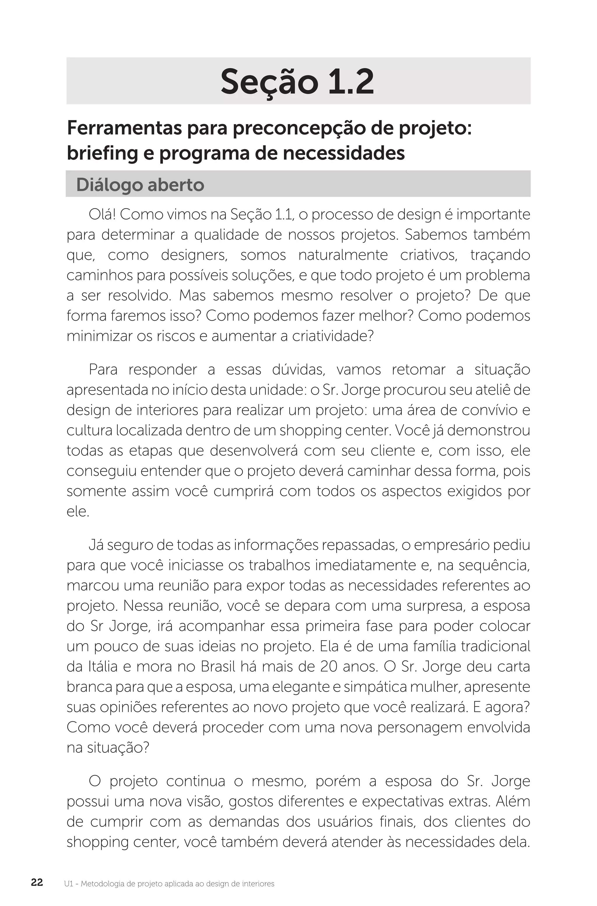 U1 - Metodologia de projeto aplicada ao design de interiores
22
Seção 1.2
Ferramentas para preconcepção de projeto:
briefing e programa de necessidades
Diálogo aberto
Olá! Como vimos na Seção 1.1, o processo de design é importante
para determinar a qualidade de nossos projetos. Sabemos também
que, como designers, somos naturalmente criativos, traçando
caminhos para possíveis soluções, e que todo projeto é um problema
a ser resolvido. Mas sabemos mesmo resolver o projeto? De que
forma faremos isso? Como podemos fazer melhor? Como podemos
minimizar os riscos e aumentar a criatividade?
Para responder a essas dúvidas, vamos retomar a situação
apresentada no início desta unidade: o Sr. Jorge procurou seu ateliê de
design de interiores para realizar um projeto: uma área de convívio e
cultura localizada dentro de um shopping center. Você já demonstrou
todas as etapas que desenvolverá com seu cliente e, com isso, ele
conseguiu entender que o projeto deverá caminhar dessa forma, pois
somente assim você cumprirá com todos os aspectos exigidos por
ele.
Já seguro de todas as informações repassadas, o empresário pediu
para que você iniciasse os trabalhos imediatamente e, na sequência,
marcou uma reunião para expor todas as necessidades referentes ao
projeto. Nessa reunião, você se depara com uma surpresa, a esposa
do Sr Jorge, irá acompanhar essa primeira fase para poder colocar
um pouco de suas ideias no projeto. Ela é de uma família tradicional
da Itália e mora no Brasil há mais de 20 anos. O Sr. Jorge deu carta
brancapara quea esposa,umaeleganteesimpáticamulher,apresente
suas opiniões referentes ao novo projeto que você realizará. E agora?
Como você deverá proceder com uma nova personagem envolvida
na situação?
O projeto continua o mesmo, porém a esposa do Sr. Jorge
possui uma nova visão, gostos diferentes e expectativas extras. Além
de cumprir com as demandas dos usuários finais, dos clientes do
shopping center, você também deverá atender às necessidades dela.
 