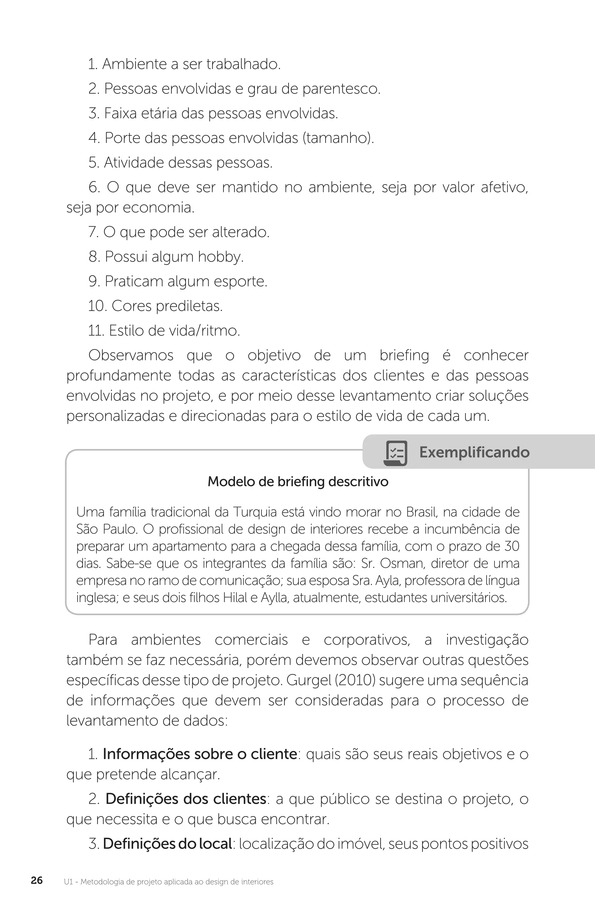 U1 - Metodologia de projeto aplicada ao design de interiores
26
1. Ambiente a ser trabalhado.
2. Pessoas envolvidas e grau de parentesco.
3. Faixa etária das pessoas envolvidas.
4. Porte das pessoas envolvidas (tamanho).
5. Atividade dessas pessoas.
6. O que deve ser mantido no ambiente, seja por valor afetivo,
seja por economia.
7. O que pode ser alterado.
8. Possui algum hobby.
9. Praticam algum esporte.
10. Cores prediletas.
11. Estilo de vida/ritmo.
Observamos que o objetivo de um briefing é conhecer
profundamente todas as características dos clientes e das pessoas
envolvidas no projeto, e por meio desse levantamento criar soluções
personalizadas e direcionadas para o estilo de vida de cada um.
Exemplificando
Modelo de briefing descritivo
Uma família tradicional da Turquia está vindo morar no Brasil, na cidade de
São Paulo. O profissional de design de interiores recebe a incumbência de
preparar um apartamento para a chegada dessa família, com o prazo de 30
dias. Sabe-se que os integrantes da família são: Sr. Osman, diretor de uma
empresa no ramo de comunicação; sua esposa Sra. Ayla, professora de língua
inglesa; e seus dois filhos Hilal e Aylla, atualmente, estudantes universitários.
Para ambientes comerciais e corporativos, a investigação
também se faz necessária, porém devemos observar outras questões
específicas desse tipo de projeto. Gurgel (2010) sugere uma sequência
de informações que devem ser consideradas para o processo de
levantamento de dados:
1. Informações sobre o cliente: quais são seus reais objetivos e o
que pretende alcançar.
2. Definições dos clientes: a que público se destina o projeto, o
que necessita e o que busca encontrar.
3.Definiçõesdolocal:localizaçãodoimóvel,seuspontospositivos
 