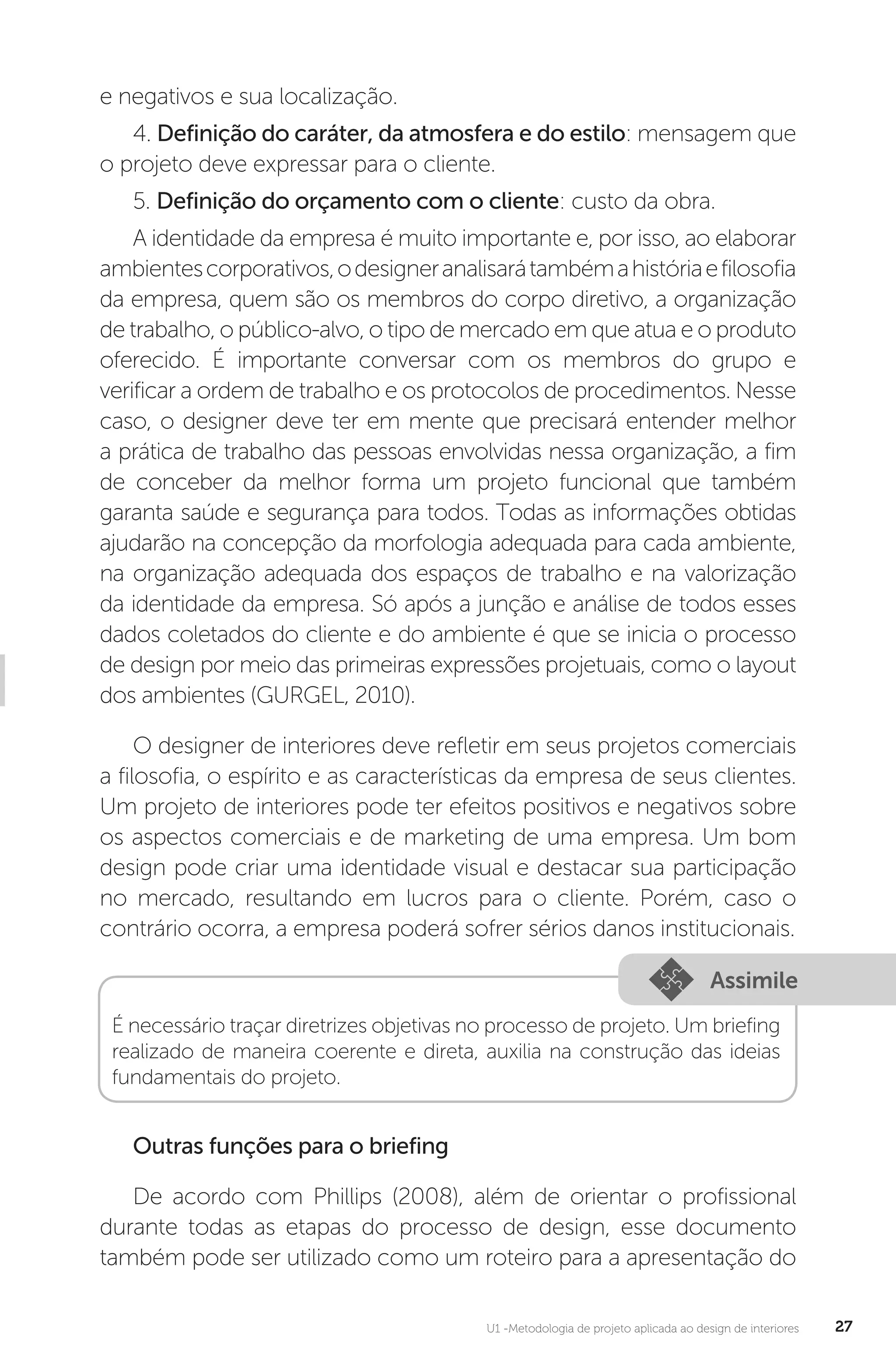 U1 -Metodologia de projeto aplicada ao design de interiores 27
e negativos e sua localização.
4. Definição do caráter, da atmosfera e do estilo: mensagem que
o projeto deve expressar para o cliente.
5. Definição do orçamento com o cliente: custo da obra.
A identidade da empresa é muito importante e, por isso, ao elaborar
ambientescorporativos,odesigneranalisarátambémahistóriaefilosofia
da empresa, quem são os membros do corpo diretivo, a organização
de trabalho, o público-alvo, o tipo de mercado em que atua e o produto
oferecido. É importante conversar com os membros do grupo e
verificar a ordem de trabalho e os protocolos de procedimentos. Nesse
caso, o designer deve ter em mente que precisará entender melhor
a prática de trabalho das pessoas envolvidas nessa organização, a fim
de conceber da melhor forma um projeto funcional que também
garanta saúde e segurança para todos. Todas as informações obtidas
ajudarão na concepção da morfologia adequada para cada ambiente,
na organização adequada dos espaços de trabalho e na valorização
da identidade da empresa. Só após a junção e análise de todos esses
dados coletados do cliente e do ambiente é que se inicia o processo
de design por meio das primeiras expressões projetuais, como o layout
dos ambientes (GURGEL, 2010).
O designer de interiores deve refletir em seus projetos comerciais
a filosofia, o espírito e as características da empresa de seus clientes.
Um projeto de interiores pode ter efeitos positivos e negativos sobre
os aspectos comerciais e de marketing de uma empresa. Um bom
design pode criar uma identidade visual e destacar sua participação
no mercado, resultando em lucros para o cliente. Porém, caso o
contrário ocorra, a empresa poderá sofrer sérios danos institucionais.
Assimile
É necessário traçar diretrizes objetivas no processo de projeto. Um briefing
realizado de maneira coerente e direta, auxilia na construção das ideias
fundamentais do projeto.
Outras funções para o briefing
De acordo com Phillips (2008), além de orientar o profissional
durante todas as etapas do processo de design, esse documento
também pode ser utilizado como um roteiro para a apresentação do
 