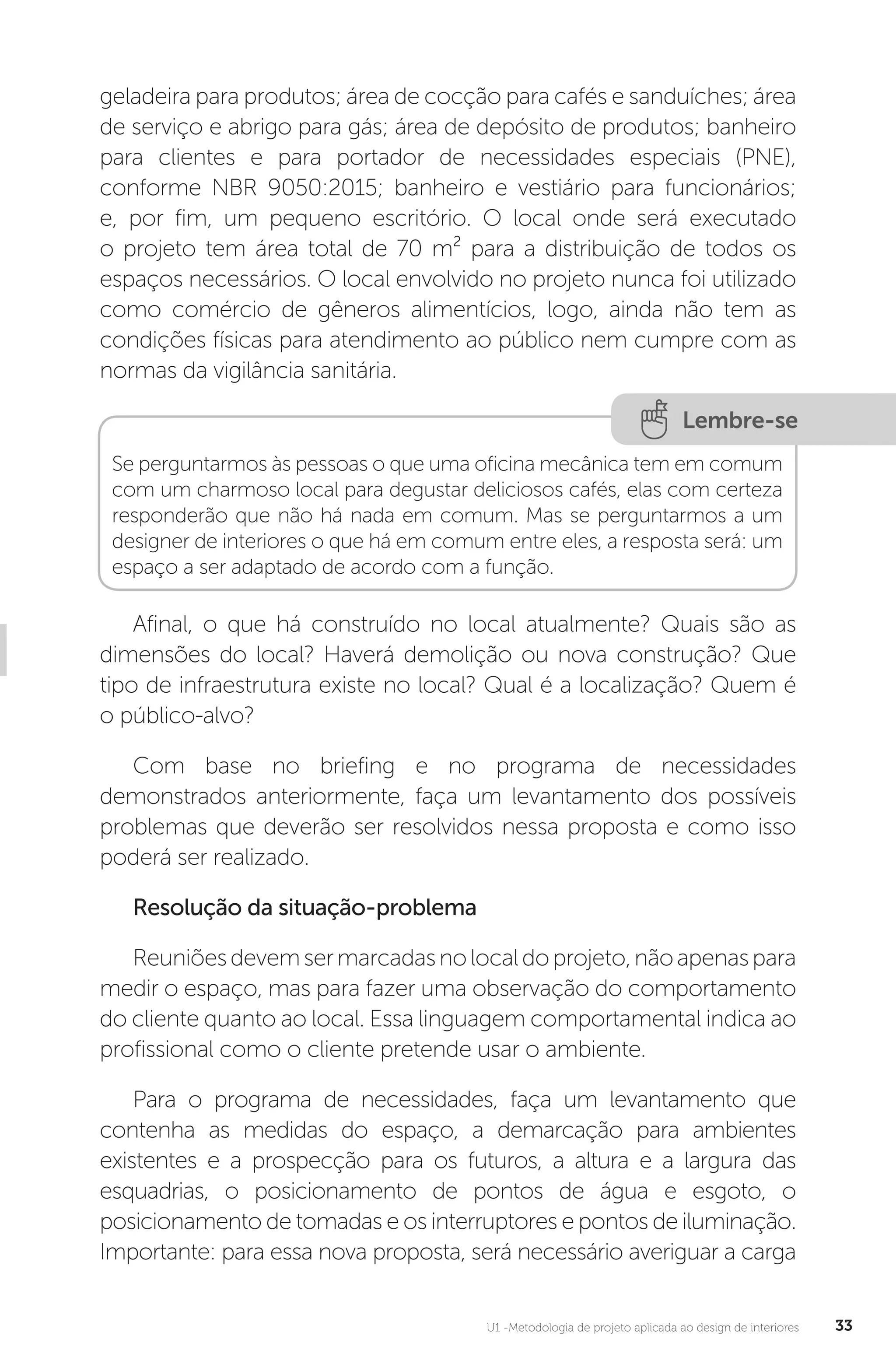 U1 -Metodologia de projeto aplicada ao design de interiores 33
geladeira para produtos; área de cocção para cafés e sanduíches; área
de serviço e abrigo para gás; área de depósito de produtos; banheiro
para clientes e para portador de necessidades especiais (PNE),
conforme NBR 9050:2015; banheiro e vestiário para funcionários;
e, por fim, um pequeno escritório. O local onde será executado
o projeto tem área total de 70 m² para a distribuição de todos os
espaços necessários. O local envolvido no projeto nunca foi utilizado
como comércio de gêneros alimentícios, logo, ainda não tem as
condições físicas para atendimento ao público nem cumpre com as
normas da vigilância sanitária.
Lembre-se
Se perguntarmos às pessoas o que uma oficina mecânica tem em comum
com um charmoso local para degustar deliciosos cafés, elas com certeza
responderão que não há nada em comum. Mas se perguntarmos a um
designer de interiores o que há em comum entre eles, a resposta será: um
espaço a ser adaptado de acordo com a função.
Afinal, o que há construído no local atualmente? Quais são as
dimensões do local? Haverá demolição ou nova construção? Que
tipo de infraestrutura existe no local? Qual é a localização? Quem é
o público-alvo?
Com base no briefing e no programa de necessidades
demonstrados anteriormente, faça um levantamento dos possíveis
problemas que deverão ser resolvidos nessa proposta e como isso
poderá ser realizado.
Resolução da situação-problema
Reuniõesdevemsermarcadasnolocaldoprojeto,nãoapenaspara
medir o espaço, mas para fazer uma observação do comportamento
do cliente quanto ao local. Essa linguagem comportamental indica ao
profissional como o cliente pretende usar o ambiente.
Para o programa de necessidades, faça um levantamento que
contenha as medidas do espaço, a demarcação para ambientes
existentes e a prospecção para os futuros, a altura e a largura das
esquadrias, o posicionamento de pontos de água e esgoto, o
posicionamento de tomadas e os interruptores e pontos de iluminação.
Importante: para essa nova proposta, será necessário averiguar a carga
 