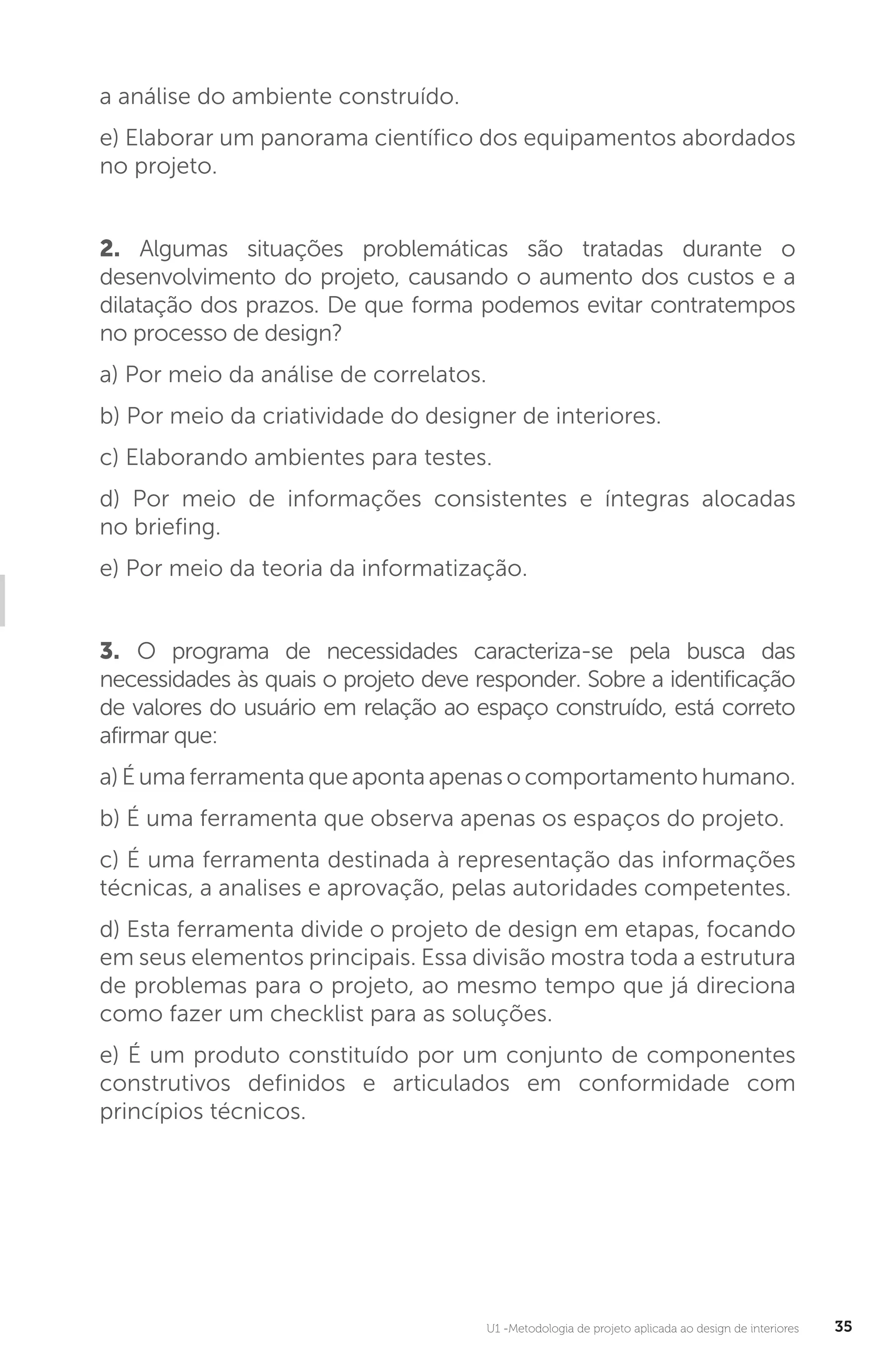 U1 -Metodologia de projeto aplicada ao design de interiores 35
a análise do ambiente construído.
e) Elaborar um panorama científico dos equipamentos abordados
no projeto.
2. Algumas situações problemáticas são tratadas durante o
desenvolvimento do projeto, causando o aumento dos custos e a
dilatação dos prazos. De que forma podemos evitar contratempos
no processo de design?
a) Por meio da análise de correlatos.
b) Por meio da criatividade do designer de interiores.
c) Elaborando ambientes para testes.
d) Por meio de informações consistentes e íntegras alocadas
no briefing.
e) Por meio da teoria da informatização.
3. O programa de necessidades caracteriza-se pela busca das
necessidades às quais o projeto deve responder. Sobre a identificação
de valores do usuário em relação ao espaço construído, está correto
afirmar que:
a) É uma ferramenta que aponta apenas o comportamento humano.
b) É uma ferramenta que observa apenas os espaços do projeto.
c) É uma ferramenta destinada à representação das informações
técnicas, a analises e aprovação, pelas autoridades competentes.
d) Esta ferramenta divide o projeto de design em etapas, focando
em seus elementos principais. Essa divisão mostra toda a estrutura
de problemas para o projeto, ao mesmo tempo que já direciona
como fazer um checklist para as soluções.
e) É um produto constituído por um conjunto de componentes
construtivos definidos e articulados em conformidade com
princípios técnicos.
 