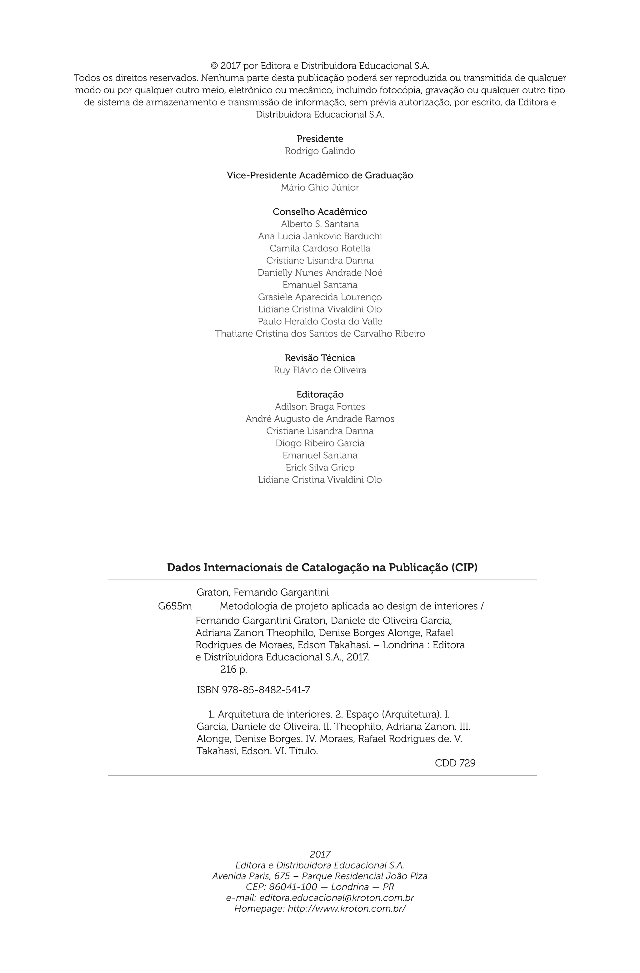 Dados Internacionais de Catalogação na Publicação (CIP)
Graton, Fernando Gargantini
	
	 ISBN 978-85-8482-541-7
	 1. Arquitetura de interiores. 2. Espaço (Arquitetura). I.
Garcia, Daniele de Oliveira. II. Theophilo, Adriana Zanon. III.
Alonge, Denise Borges. IV. Moraes, Rafael Rodrigues de. V.
Takahasi, Edson. VI. Título.
	 CDD 729
Fernando Gargantini Graton, Daniele de Oliveira Garcia,
Adriana Zanon Theophilo, Denise Borges Alonge, Rafael
Rodrigues de Moraes, Edson Takahasi. – Londrina : Editora
e Distribuidora Educacional S.A., 2017.
216 p.
G655m Metodologia de projeto aplicada ao design de interiores /
© 2017 por Editora e Distribuidora Educacional S.A.
Todos os direitos reservados. Nenhuma parte desta publicação poderá ser reproduzida ou transmitida de qualquer
modo ou por qualquer outro meio, eletrônico ou mecânico, incluindo fotocópia, gravação ou qualquer outro tipo
de sistema de armazenamento e transmissão de informação, sem prévia autorização, por escrito, da Editora e
Distribuidora Educacional S.A.
Presidente
Rodrigo Galindo
Vice-Presidente Acadêmico de Graduação
Mário Ghio Júnior
Conselho Acadêmico
Alberto S. Santana
Ana Lucia Jankovic Barduchi
Camila Cardoso Rotella
Cristiane Lisandra Danna
Danielly Nunes Andrade Noé
Emanuel Santana
Grasiele Aparecida Lourenço
Lidiane Cristina Vivaldini Olo
Paulo Heraldo Costa do Valle
Thatiane Cristina dos Santos de Carvalho Ribeiro
Revisão Técnica
Ruy Flávio de Oliveira
Editoração
Adilson Braga Fontes
André Augusto de Andrade Ramos
Cristiane Lisandra Danna
Diogo Ribeiro Garcia
Emanuel Santana
Erick Silva Griep
Lidiane Cristina Vivaldini Olo
2017
Editora e Distribuidora Educacional S.A.
Avenida Paris, 675 – Parque Residencial João Piza
CEP: 86041-100 — Londrina — PR
e-mail: editora.educacional@kroton.com.br
Homepage: http://www.kroton.com.br/
 