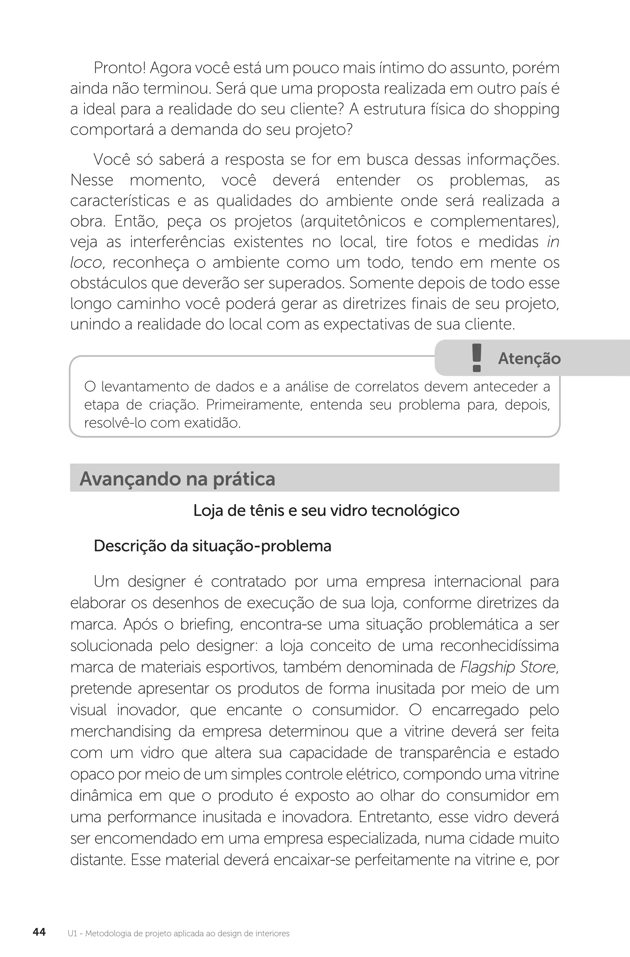 U1 - Metodologia de projeto aplicada ao design de interiores
44
Pronto! Agora você está um pouco mais íntimo do assunto, porém
ainda não terminou. Será que uma proposta realizada em outro país é
a ideal para a realidade do seu cliente? A estrutura física do shopping
comportará a demanda do seu projeto?
Você só saberá a resposta se for em busca dessas informações.
Nesse momento, você deverá entender os problemas, as
características e as qualidades do ambiente onde será realizada a
obra. Então, peça os projetos (arquitetônicos e complementares),
veja as interferências existentes no local, tire fotos e medidas in
loco, reconheça o ambiente como um todo, tendo em mente os
obstáculos que deverão ser superados. Somente depois de todo esse
longo caminho você poderá gerar as diretrizes finais de seu projeto,
unindo a realidade do local com as expectativas de sua cliente.
Atenção
O levantamento de dados e a análise de correlatos devem anteceder a
etapa de criação. Primeiramente, entenda seu problema para, depois,
resolvê-lo com exatidão.
Avançando na prática
Loja de tênis e seu vidro tecnológico
Descrição da situação-problema
Um designer é contratado por uma empresa internacional para
elaborar os desenhos de execução de sua loja, conforme diretrizes da
marca. Após o briefing, encontra-se uma situação problemática a ser
solucionada pelo designer: a loja conceito de uma reconhecidíssima
marca de materiais esportivos, também denominada de Flagship Store,
pretende apresentar os produtos de forma inusitada por meio de um
visual inovador, que encante o consumidor. O encarregado pelo
merchandising da empresa determinou que a vitrine deverá ser feita
com um vidro que altera sua capacidade de transparência e estado
opaco por meio de um simples controle elétrico, compondo uma vitrine
dinâmica em que o produto é exposto ao olhar do consumidor em
uma performance inusitada e inovadora. Entretanto, esse vidro deverá
ser encomendado em uma empresa especializada, numa cidade muito
distante. Esse material deverá encaixar-se perfeitamente na vitrine e, por
 
