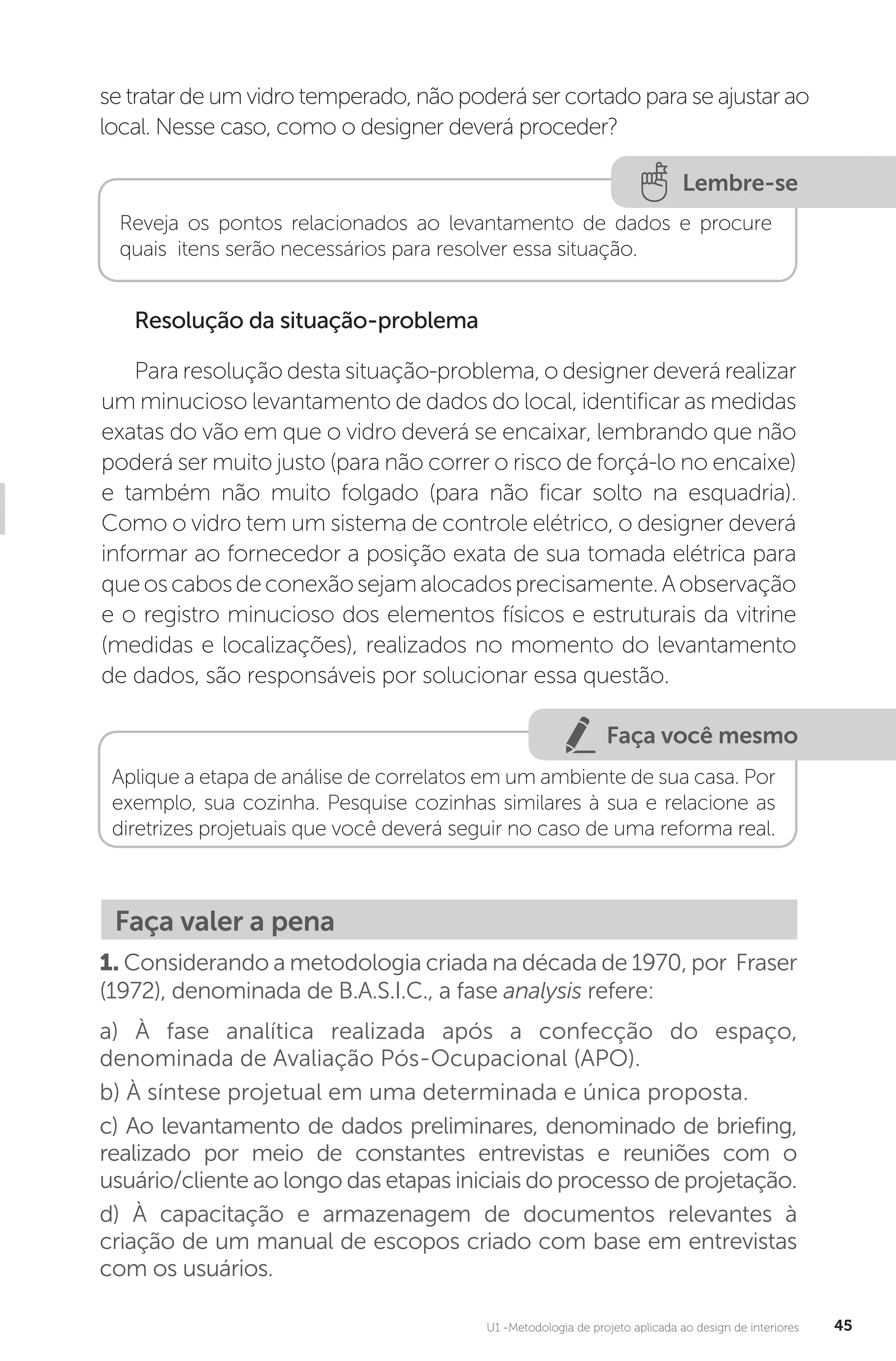 U1 -Metodologia de projeto aplicada ao design de interiores 45
Lembre-se
Reveja os pontos relacionados ao levantamento de dados e procure
quais itens serão necessários para resolver essa situação.
Resolução da situação-problema
Para resolução desta situação-problema, o designer deverá realizar
um minucioso levantamento de dados do local, identificar as medidas
exatas do vão em que o vidro deverá se encaixar, lembrando que não
poderá ser muito justo (para não correr o risco de forçá-lo no encaixe)
e também não muito folgado (para não ficar solto na esquadria).
Como o vidro tem um sistema de controle elétrico, o designer deverá
informar ao fornecedor a posição exata de sua tomada elétrica para
queoscabosdeconexãosejamalocadosprecisamente.Aobservação
e o registro minucioso dos elementos físicos e estruturais da vitrine
(medidas e localizações), realizados no momento do levantamento
de dados, são responsáveis por solucionar essa questão.
Faça você mesmo
Aplique a etapa de análise de correlatos em um ambiente de sua casa. Por
exemplo, sua cozinha. Pesquise cozinhas similares à sua e relacione as
diretrizes projetuais que você deverá seguir no caso de uma reforma real.
Faça valer a pena
1. Considerando a metodologia criada na década de 1970, por Fraser
(1972), denominada de B.A.S.I.C., a fase analysis refere:
a) À fase analítica realizada após a confecção do espaço,
denominada de Avaliação Pós-Ocupacional (APO).
b) À síntese projetual em uma determinada e única proposta.
c) Ao levantamento de dados preliminares, denominado de briefing,
realizado por meio de constantes entrevistas e reuniões com o
usuário/cliente ao longo das etapas iniciais do processo de projetação.
d) À capacitação e armazenagem de documentos relevantes à
criação de um manual de escopos criado com base em entrevistas
com os usuários.
se tratar de um vidro temperado, não poderá ser cortado para se ajustar ao
local. Nesse caso, como o designer deverá proceder?
 