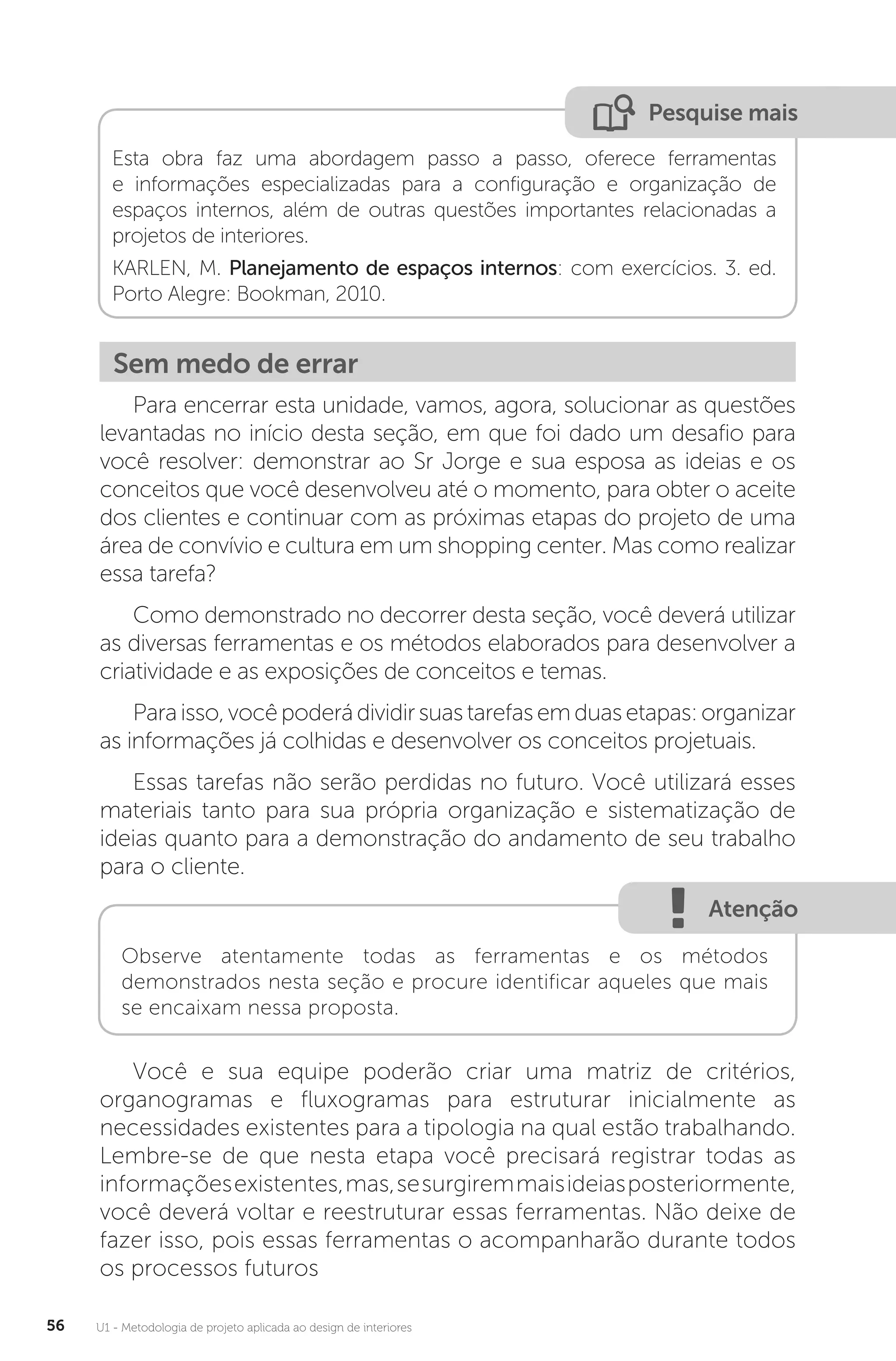 U1 - Metodologia de projeto aplicada ao design de interiores
56
Pesquise mais
Esta obra faz uma abordagem passo a passo, oferece ferramentas
e informações especializadas para a configuração e organização de
espaços internos, além de outras questões importantes relacionadas a
projetos de interiores.
KARLEN, M. Planejamento de espaços internos: com exercícios. 3. ed.
Porto Alegre: Bookman, 2010.
Sem medo de errar
Para encerrar esta unidade, vamos, agora, solucionar as questões
levantadas no início desta seção, em que foi dado um desafio para
você resolver: demonstrar ao Sr Jorge e sua esposa as ideias e os
conceitos que você desenvolveu até o momento, para obter o aceite
dos clientes e continuar com as próximas etapas do projeto de uma
área de convívio e cultura em um shopping center. Mas como realizar
essa tarefa?
Como demonstrado no decorrer desta seção, você deverá utilizar
as diversas ferramentas e os métodos elaborados para desenvolver a
criatividade e as exposições de conceitos e temas.
Paraisso,vocêpoderádividirsuastarefasemduasetapas:organizar
as informações já colhidas e desenvolver os conceitos projetuais.
Essas tarefas não serão perdidas no futuro. Você utilizará esses
materiais tanto para sua própria organização e sistematização de
ideias quanto para a demonstração do andamento de seu trabalho
para o cliente.
Atenção
Observe atentamente todas as ferramentas e os métodos
demonstrados nesta seção e procure identificar aqueles que mais
se encaixam nessa proposta.
Você e sua equipe poderão criar uma matriz de critérios,
organogramas e fluxogramas para estruturar inicialmente as
necessidades existentes para a tipologia na qual estão trabalhando.
Lembre-se de que nesta etapa você precisará registrar todas as
informaçõesexistentes,mas,sesurgiremmaisideiasposteriormente,
você deverá voltar e reestruturar essas ferramentas. Não deixe de
fazer isso, pois essas ferramentas o acompanharão durante todos
os processos futuros
 