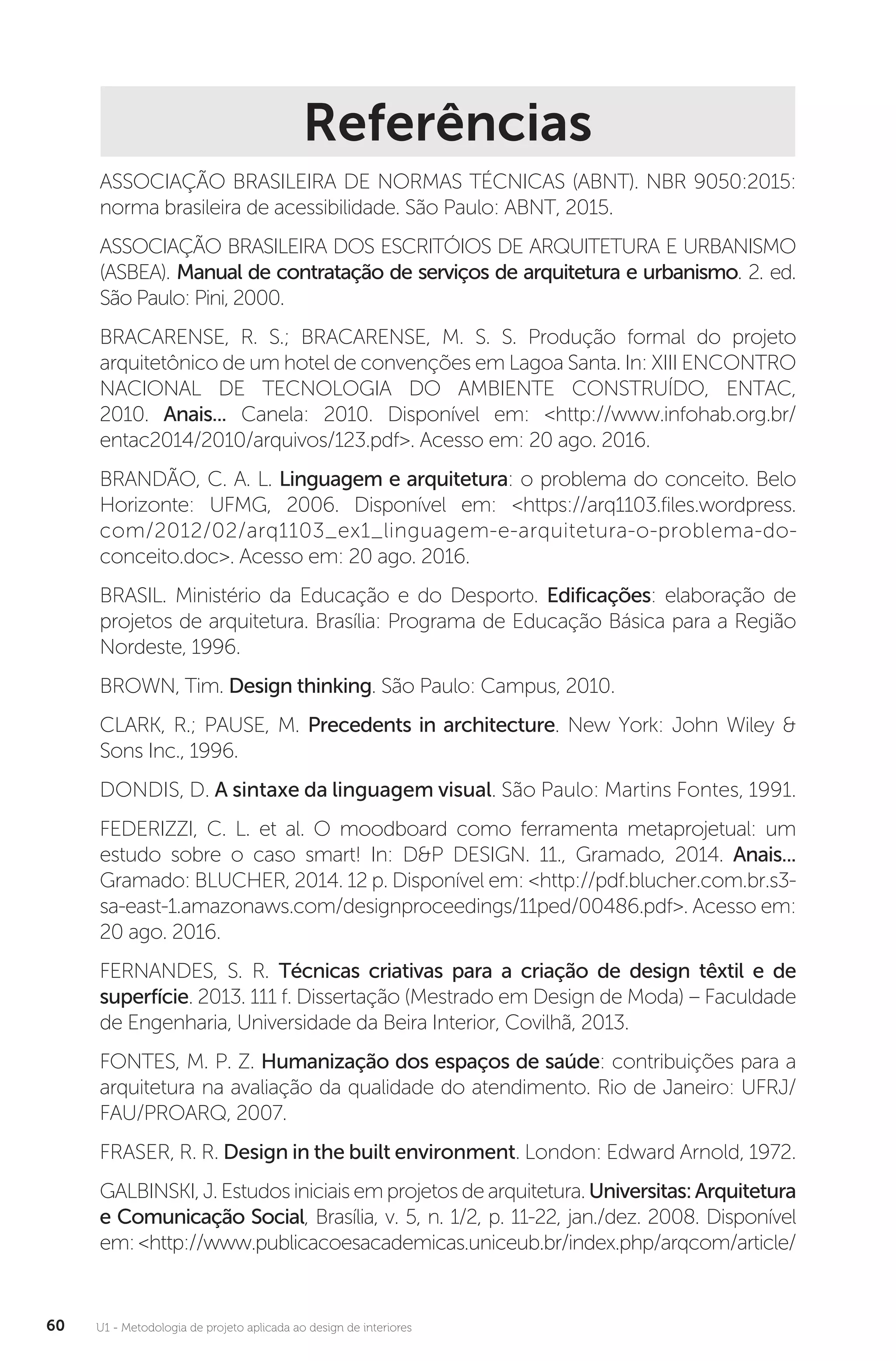 U1 - Metodologia de projeto aplicada ao design de interiores
60
Referências
ASSOCIAÇÃO BRASILEIRA DE NORMAS TÉCNICAS (ABNT). NBR 9050:2015:
norma brasileira de acessibilidade. São Paulo: ABNT, 2015.
ASSOCIAÇÃO BRASILEIRA DOS ESCRITÓIOS DE ARQUITETURA E URBANISMO
(ASBEA). Manual de contratação de serviços de arquitetura e urbanismo. 2. ed.
São Paulo: Pini, 2000.
BRACARENSE, R. S.; BRACARENSE, M. S. S. Produção formal do projeto
arquitetônico de um hotel de convenções em Lagoa Santa. In: XIII ENCONTRO
NACIONAL DE TECNOLOGIA DO AMBIENTE CONSTRUÍDO, ENTAC,
2010. Anais... Canela: 2010. Disponível em: <http://www.infohab.org.br/
entac2014/2010/arquivos/123.pdf>. Acesso em: 20 ago. 2016.
BRANDÃO, C. A. L. Linguagem e arquitetura: o problema do conceito. Belo
Horizonte: UFMG, 2006. Disponível em: <https://arq1103.files.wordpress.
com/2012/02/arq1103_ex1_linguagem-e-arquitetura-o-problema-do-
conceito.doc>. Acesso em: 20 ago. 2016.
BRASIL. Ministério da Educação e do Desporto. Edificações: elaboração de
projetos de arquitetura. Brasília: Programa de Educação Básica para a Região
Nordeste, 1996.
BROWN, Tim. Design thinking. São Paulo: Campus, 2010.
CLARK, R.; PAUSE, M. Precedents in architecture. New York: John Wiley &
Sons Inc., 1996.
DONDIS, D. A sintaxe da linguagem visual. São Paulo: Martins Fontes, 1991.
FEDERIZZI, C. L. et al. O moodboard como ferramenta metaprojetual: um
estudo sobre o caso smart! In: D&P DESIGN. 11., Gramado, 2014. Anais...
Gramado: BLUCHER, 2014. 12 p. Disponível em: <http://pdf.blucher.com.br.s3-
sa-east-1.amazonaws.com/designproceedings/11ped/00486.pdf>. Acesso em:
20 ago. 2016.
FERNANDES, S. R. Técnicas criativas para a criação de design têxtil e de
superfície. 2013. 111 f. Dissertação (Mestrado em Design de Moda) – Faculdade
de Engenharia, Universidade da Beira Interior, Covilhã, 2013.
FONTES, M. P. Z. Humanização dos espaços de saúde: contribuições para a
arquitetura na avaliação da qualidade do atendimento. Rio de Janeiro: UFRJ/
FAU/PROARQ, 2007.
FRASER, R. R. Design in the built environment. London: Edward Arnold, 1972.
GALBINSKI, J. Estudos iniciais em projetos de arquitetura. Universitas:Arquitetura
e Comunicação Social, Brasília, v. 5, n. 1/2, p. 11-22, jan./dez. 2008. Disponível
em:<http://www.publicacoesacademicas.uniceub.br/index.php/arqcom/article/
 