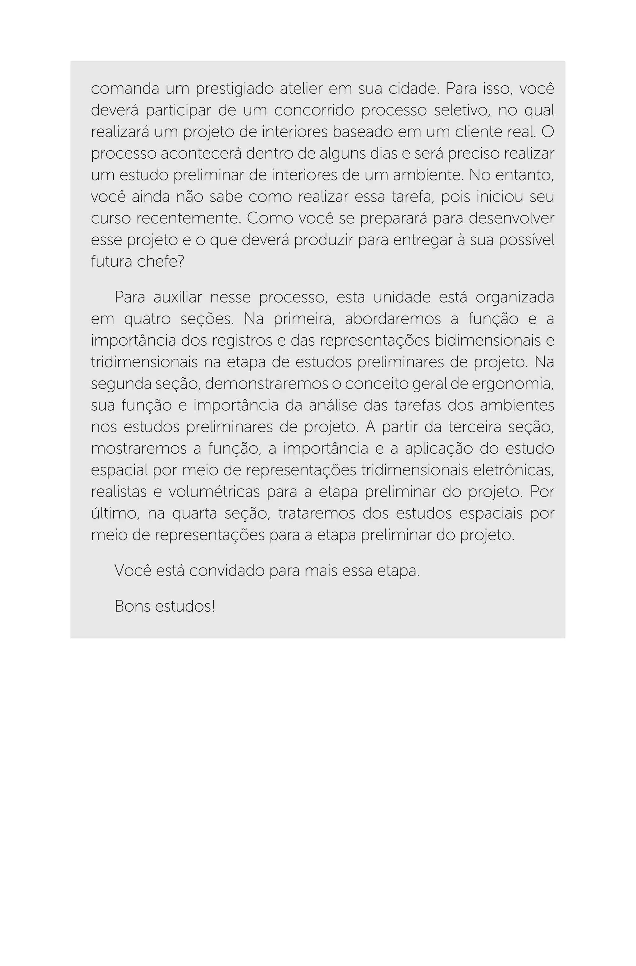 comanda um prestigiado atelier em sua cidade. Para isso, você
deverá participar de um concorrido processo seletivo, no qual
realizará um projeto de interiores baseado em um cliente real. O
processo acontecerá dentro de alguns dias e será preciso realizar
um estudo preliminar de interiores de um ambiente. No entanto,
você ainda não sabe como realizar essa tarefa, pois iniciou seu
curso recentemente. Como você se preparará para desenvolver
esse projeto e o que deverá produzir para entregar à sua possível
futura chefe?
Para auxiliar nesse processo, esta unidade está organizada
em quatro seções. Na primeira, abordaremos a função e a
importância dos registros e das representações bidimensionais e
tridimensionais na etapa de estudos preliminares de projeto. Na
segunda seção, demonstraremos o conceito geral de ergonomia,
sua função e importância da análise das tarefas dos ambientes
nos estudos preliminares de projeto. A partir da terceira seção,
mostraremos a função, a importância e a aplicação do estudo
espacial por meio de representações tridimensionais eletrônicas,
realistas e volumétricas para a etapa preliminar do projeto. Por
último, na quarta seção, trataremos dos estudos espaciais por
meio de representações para a etapa preliminar do projeto.
Você está convidado para mais essa etapa.
Bons estudos!
 
