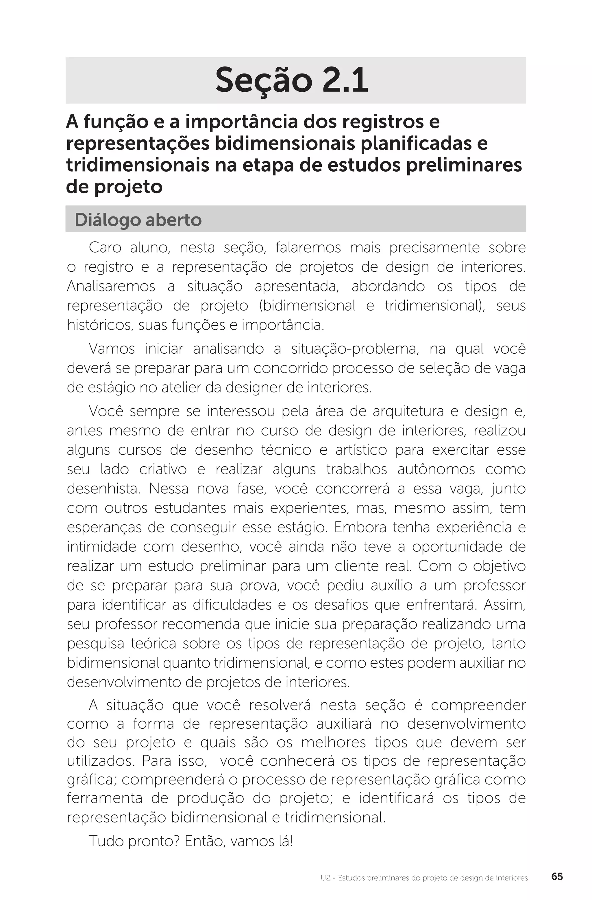 U2 - Estudos preliminares do projeto de design de interiores 65
Seção 2.1
A função e a importância dos registros e
representações bidimensionais planificadas e
tridimensionais na etapa de estudos preliminares
de projeto
Diálogo aberto
Caro aluno, nesta seção, falaremos mais precisamente sobre
o registro e a representação de projetos de design de interiores.
Analisaremos a situação apresentada, abordando os tipos de
representação de projeto (bidimensional e tridimensional), seus
históricos, suas funções e importância.
Vamos iniciar analisando a situação-problema, na qual você
deverá se preparar para um concorrido processo de seleção de vaga
de estágio no atelier da designer de interiores.
Você sempre se interessou pela área de arquitetura e design e,
antes mesmo de entrar no curso de design de interiores, realizou
alguns cursos de desenho técnico e artístico para exercitar esse
seu lado criativo e realizar alguns trabalhos autônomos como
desenhista. Nessa nova fase, você concorrerá a essa vaga, junto
com outros estudantes mais experientes, mas, mesmo assim, tem
esperanças de conseguir esse estágio. Embora tenha experiência e
intimidade com desenho, você ainda não teve a oportunidade de
realizar um estudo preliminar para um cliente real. Com o objetivo
de se preparar para sua prova, você pediu auxílio a um professor
para identificar as dificuldades e os desafios que enfrentará. Assim,
seu professor recomenda que inicie sua preparação realizando uma
pesquisa teórica sobre os tipos de representação de projeto, tanto
bidimensional quanto tridimensional, e como estes podem auxiliar no
desenvolvimento de projetos de interiores.
A situação que você resolverá nesta seção é compreender
como a forma de representação auxiliará no desenvolvimento
do seu projeto e quais são os melhores tipos que devem ser
utilizados. Para isso, você conhecerá os tipos de representação
gráfica; compreenderá o processo de representação gráfica como
ferramenta de produção do projeto; e identificará os tipos de
representação bidimensional e tridimensional.
Tudo pronto? Então, vamos lá!
 