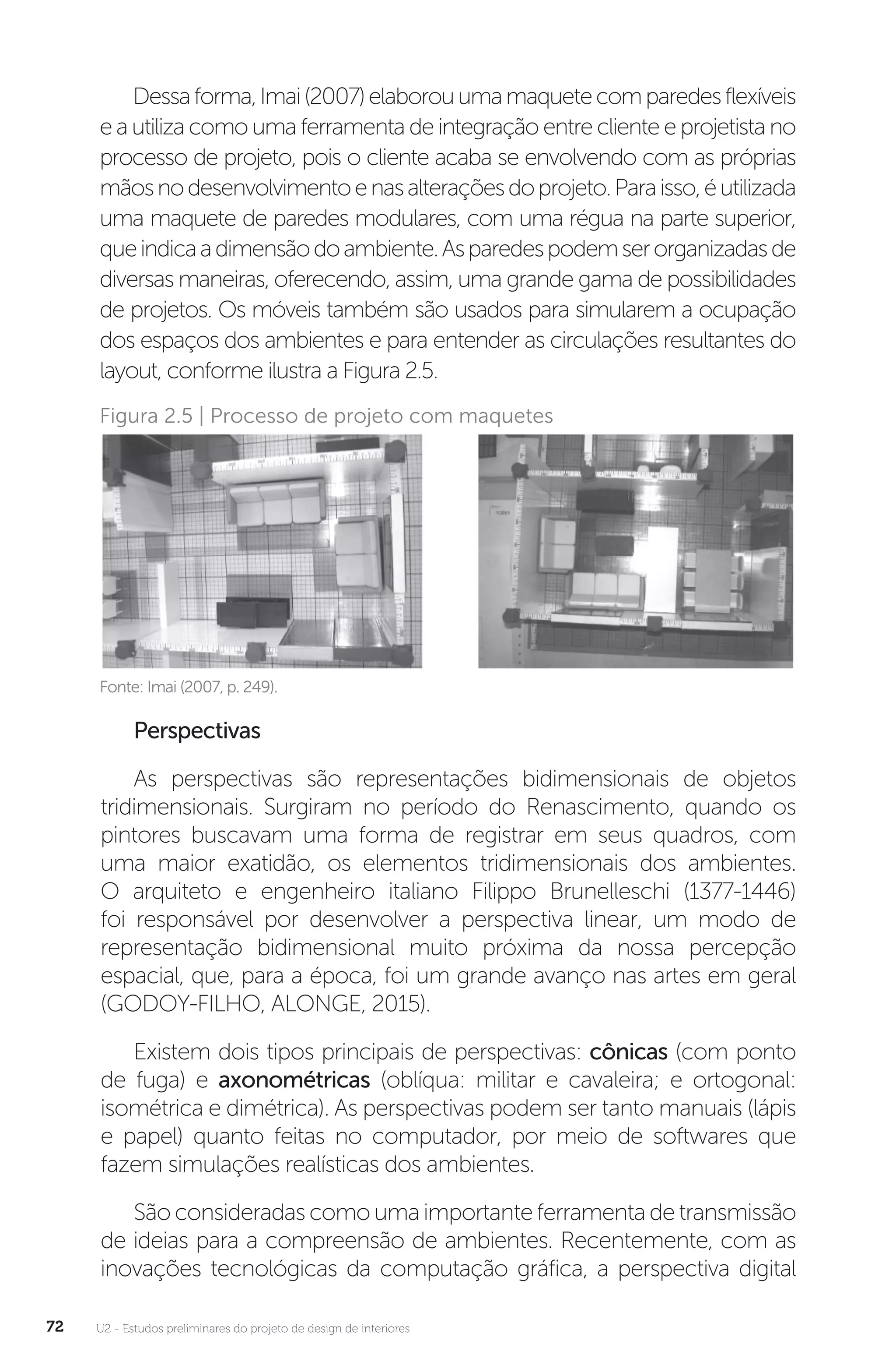 U2 - Estudos preliminares do projeto de design de interiores
72
Dessaforma,Imai(2007)elaborouumamaquetecomparedesflexíveis
e a utiliza como uma ferramenta de integração entre cliente e projetista no
processo de projeto, pois o cliente acaba se envolvendo com as próprias
mãosnodesenvolvimentoenasalteraçõesdoprojeto.Paraisso,éutilizada
uma maquete de paredes modulares, com uma régua na parte superior,
queindicaadimensãodoambiente.Asparedespodemserorganizadasde
diversas maneiras, oferecendo, assim, uma grande gama de possibilidades
de projetos. Os móveis também são usados para simularem a ocupação
dos espaços dos ambientes e para entender as circulações resultantes do
layout, conforme ilustra a Figura 2.5.
Fonte: Imai (2007, p. 249).
Figura 2.5 | Processo de projeto com maquetes
Perspectivas
As perspectivas são representações bidimensionais de objetos
tridimensionais. Surgiram no período do Renascimento, quando os
pintores buscavam uma forma de registrar em seus quadros, com
uma maior exatidão, os elementos tridimensionais dos ambientes.
O arquiteto e engenheiro italiano Filippo Brunelleschi (1377-1446)
foi responsável por desenvolver a perspectiva linear, um modo de
representação bidimensional muito próxima da nossa percepção
espacial, que, para a época, foi um grande avanço nas artes em geral
(GODOY-FILHO, ALONGE, 2015).
Existem dois tipos principais de perspectivas: cônicas (com ponto
de fuga) e axonométricas (oblíqua: militar e cavaleira; e ortogonal:
isométrica e dimétrica). As perspectivas podem ser tanto manuais (lápis
e papel) quanto feitas no computador, por meio de softwares que
fazem simulações realísticas dos ambientes.
São consideradas como uma importante ferramenta de transmissão
de ideias para a compreensão de ambientes. Recentemente, com as
inovações tecnológicas da computação gráfica, a perspectiva digital
 