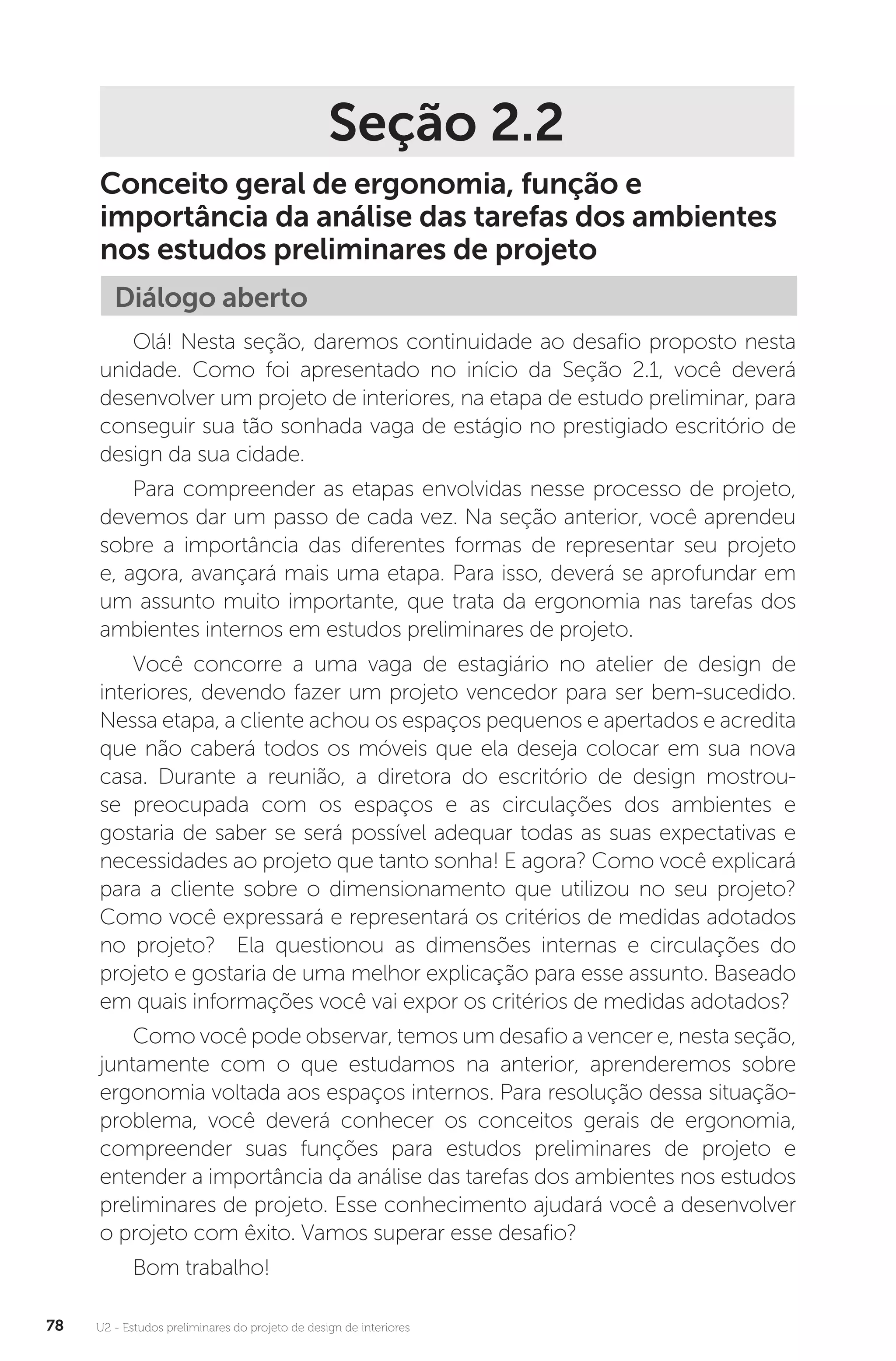 U2 - Estudos preliminares do projeto de design de interiores
78
Seção 2.2
Conceito geral de ergonomia, função e
importância da análise das tarefas dos ambientes
nos estudos preliminares de projeto
Diálogo aberto
Olá! Nesta seção, daremos continuidade ao desafio proposto nesta
unidade. Como foi apresentado no início da Seção 2.1, você deverá
desenvolver um projeto de interiores, na etapa de estudo preliminar, para
conseguir sua tão sonhada vaga de estágio no prestigiado escritório de
design da sua cidade.
Para compreender as etapas envolvidas nesse processo de projeto,
devemos dar um passo de cada vez. Na seção anterior, você aprendeu
sobre a importância das diferentes formas de representar seu projeto
e, agora, avançará mais uma etapa. Para isso, deverá se aprofundar em
um assunto muito importante, que trata da ergonomia nas tarefas dos
ambientes internos em estudos preliminares de projeto.
Você concorre a uma vaga de estagiário no atelier de design de
interiores, devendo fazer um projeto vencedor para ser bem-sucedido.
Nessa etapa, a cliente achou os espaços pequenos e apertados e acredita
que não caberá todos os móveis que ela deseja colocar em sua nova
casa. Durante a reunião, a diretora do escritório de design mostrou-
se preocupada com os espaços e as circulações dos ambientes e
gostaria de saber se será possível adequar todas as suas expectativas e
necessidades ao projeto que tanto sonha! E agora? Como você explicará
para a cliente sobre o dimensionamento que utilizou no seu projeto?
Como você expressará e representará os critérios de medidas adotados
no projeto? Ela questionou as dimensões internas e circulações do
projeto e gostaria de uma melhor explicação para esse assunto. Baseado
em quais informações você vai expor os critérios de medidas adotados?
Como você pode observar, temos um desafio a vencer e, nesta seção,
juntamente com o que estudamos na anterior, aprenderemos sobre
ergonomia voltada aos espaços internos. Para resolução dessa situação-
problema, você deverá conhecer os conceitos gerais de ergonomia,
compreender suas funções para estudos preliminares de projeto e
entender a importância da análise das tarefas dos ambientes nos estudos
preliminares de projeto. Esse conhecimento ajudará você a desenvolver
o projeto com êxito. Vamos superar esse desafio?
Bom trabalho!
 