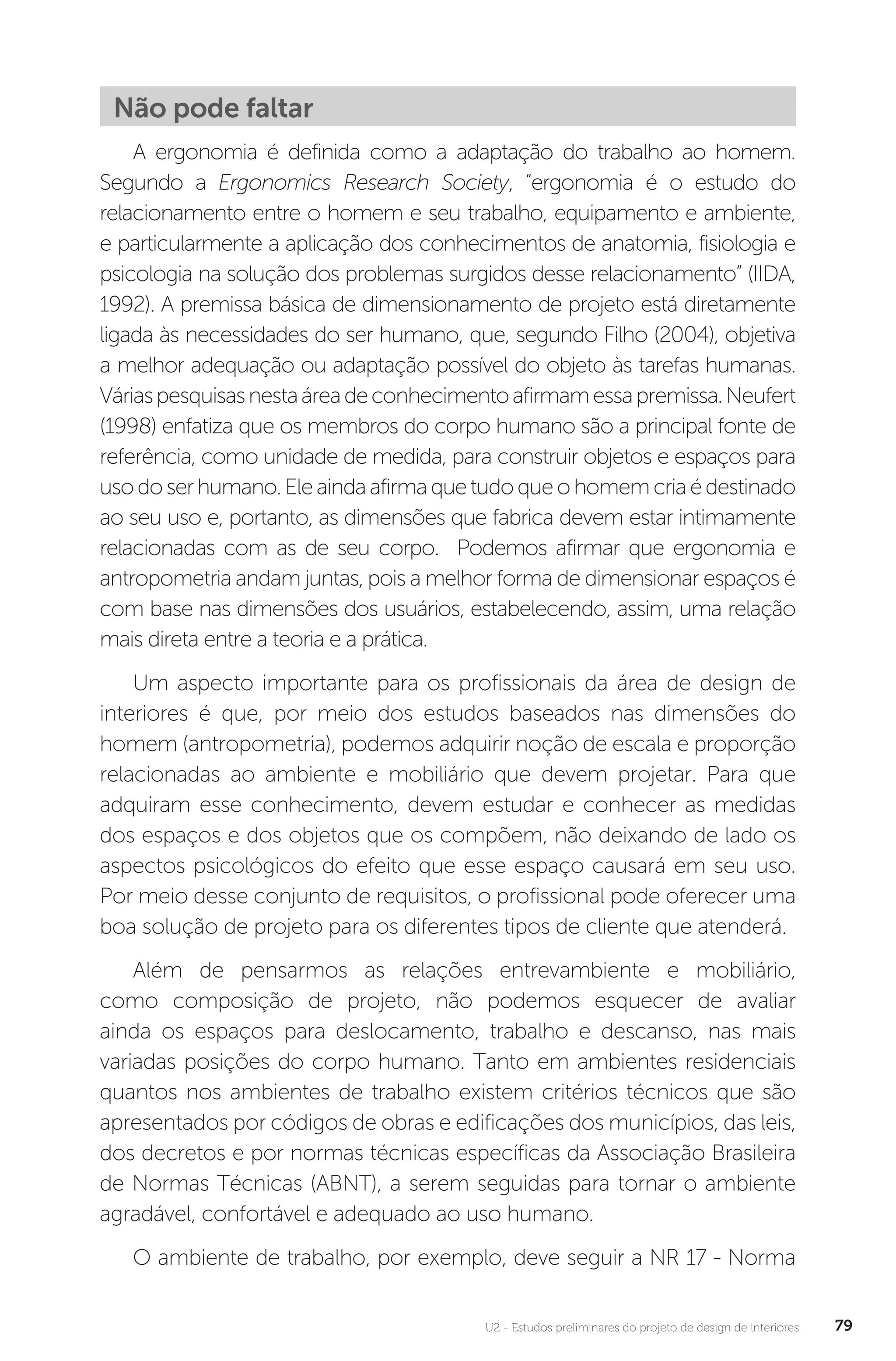 U2 - Estudos preliminares do projeto de design de interiores 79
Não pode faltar
A ergonomia é definida como a adaptação do trabalho ao homem.
Segundo a Ergonomics Research Society, “ergonomia é o estudo do
relacionamento entre o homem e seu trabalho, equipamento e ambiente,
e particularmente a aplicação dos conhecimentos de anatomia, fisiologia e
psicologia na solução dos problemas surgidos desse relacionamento” (IIDA,
1992). A premissa básica de dimensionamento de projeto está diretamente
ligada às necessidades do ser humano, que, segundo Filho (2004), objetiva
a melhor adequação ou adaptação possível do objeto às tarefas humanas.
Váriaspesquisasnestaáreadeconhecimentoafirmamessapremissa.Neufert
(1998) enfatiza que os membros do corpo humano são a principal fonte de
referência, como unidade de medida, para construir objetos e espaços para
usodoserhumano.Eleaindaafirmaquetudoqueohomemcriaédestinado
ao seu uso e, portanto, as dimensões que fabrica devem estar intimamente
relacionadas com as de seu corpo. Podemos afirmar que ergonomia e
antropometria andam juntas, pois a melhor forma de dimensionar espaços é
com base nas dimensões dos usuários, estabelecendo, assim, uma relação
mais direta entre a teoria e a prática.
Um aspecto importante para os profissionais da área de design de
interiores é que, por meio dos estudos baseados nas dimensões do
homem (antropometria), podemos adquirir noção de escala e proporção
relacionadas ao ambiente e mobiliário que devem projetar. Para que
adquiram esse conhecimento, devem estudar e conhecer as medidas
dos espaços e dos objetos que os compõem, não deixando de lado os
aspectos psicológicos do efeito que esse espaço causará em seu uso.
Por meio desse conjunto de requisitos, o profissional pode oferecer uma
boa solução de projeto para os diferentes tipos de cliente que atenderá.
Além de pensarmos as relações entrevambiente e mobiliário,
como composição de projeto, não podemos esquecer de avaliar
ainda os espaços para deslocamento, trabalho e descanso, nas mais
variadas posições do corpo humano. Tanto em ambientes residenciais
quantos nos ambientes de trabalho existem critérios técnicos que são
apresentados por códigos de obras e edificações dos municípios, das leis,
dos decretos e por normas técnicas específicas da Associação Brasileira
de Normas Técnicas (ABNT), a serem seguidas para tornar o ambiente
agradável, confortável e adequado ao uso humano.
O ambiente de trabalho, por exemplo, deve seguir a NR 17 - Norma
 
