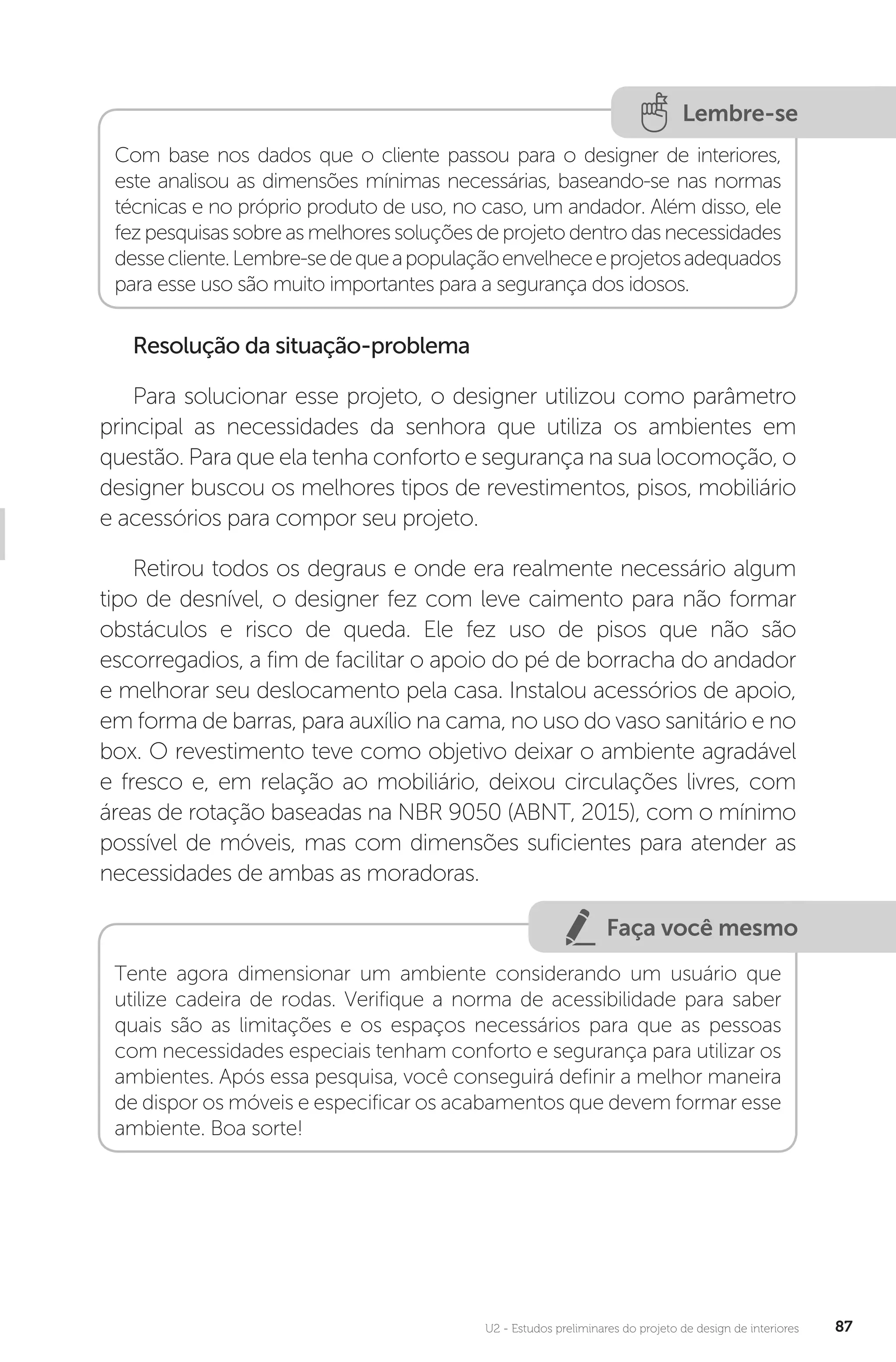 U2 - Estudos preliminares do projeto de design de interiores 87
Lembre-se
Com base nos dados que o cliente passou para o designer de interiores,
este analisou as dimensões mínimas necessárias, baseando-se nas normas
técnicas e no próprio produto de uso, no caso, um andador. Além disso, ele
fezpesquisassobreas melhoressoluçõesdeprojetodentrodasnecessidades
dessecliente.Lembre-sedequeapopulaçãoenvelheceeprojetosadequados
para esse uso são muito importantes para a segurança dos idosos.
Resolução da situação-problema
Para solucionar esse projeto, o designer utilizou como parâmetro
principal as necessidades da senhora que utiliza os ambientes em
questão. Para que ela tenha conforto e segurança na sua locomoção, o
designer buscou os melhores tipos de revestimentos, pisos, mobiliário
e acessórios para compor seu projeto.
Retirou todos os degraus e onde era realmente necessário algum
tipo de desnível, o designer fez com leve caimento para não formar
obstáculos e risco de queda. Ele fez uso de pisos que não são
escorregadios, a fim de facilitar o apoio do pé de borracha do andador
e melhorar seu deslocamento pela casa. Instalou acessórios de apoio,
em forma de barras, para auxílio na cama, no uso do vaso sanitário e no
box. O revestimento teve como objetivo deixar o ambiente agradável
e fresco e, em relação ao mobiliário, deixou circulações livres, com
áreas de rotação baseadas na NBR 9050 (ABNT, 2015), com o mínimo
possível de móveis, mas com dimensões suficientes para atender as
necessidades de ambas as moradoras.
Faça você mesmo
Tente agora dimensionar um ambiente considerando um usuário que
utilize cadeira de rodas. Verifique a norma de acessibilidade para saber
quais são as limitações e os espaços necessários para que as pessoas
com necessidades especiais tenham conforto e segurança para utilizar os
ambientes. Após essa pesquisa, você conseguirá definir a melhor maneira
de dispor os móveis e especificar os acabamentos que devem formar esse
ambiente. Boa sorte!
 