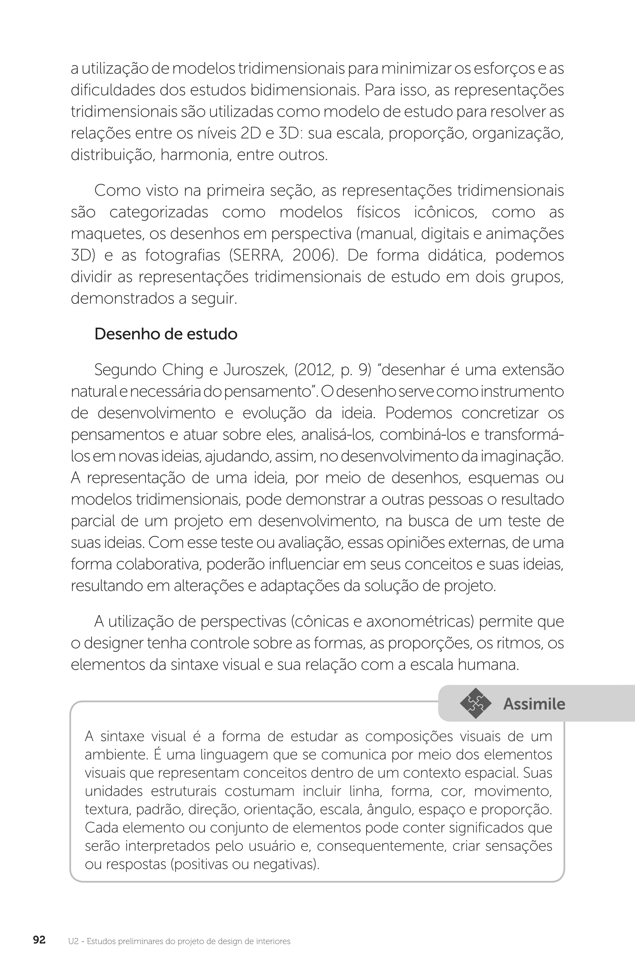 U2 - Estudos preliminares do projeto de design de interiores
92
autilizaçãodemodelostridimensionaisparaminimizarosesforçoseas
dificuldades dos estudos bidimensionais. Para isso, as representações
tridimensionais são utilizadas como modelo de estudo para resolver as
relações entre os níveis 2D e 3D: sua escala, proporção, organização,
distribuição, harmonia, entre outros.
Como visto na primeira seção, as representações tridimensionais
são categorizadas como modelos físicos icônicos, como as
maquetes, os desenhos em perspectiva (manual, digitais e animações
3D) e as fotografias (SERRA, 2006). De forma didática, podemos
dividir as representações tridimensionais de estudo em dois grupos,
demonstrados a seguir.
Desenho de estudo
Segundo Ching e Juroszek, (2012, p. 9) “desenhar é uma extensão
naturalenecessáriadopensamento”.Odesenhoservecomoinstrumento
de desenvolvimento e evolução da ideia. Podemos concretizar os
pensamentos e atuar sobre eles, analisá-los, combiná-los e transformá-
losemnovasideias,ajudando,assim,nodesenvolvimentodaimaginação.
A representação de uma ideia, por meio de desenhos, esquemas ou
modelos tridimensionais, pode demonstrar a outras pessoas o resultado
parcial de um projeto em desenvolvimento, na busca de um teste de
suas ideias. Com esse teste ou avaliação, essas opiniões externas, de uma
forma colaborativa, poderão influenciar em seus conceitos e suas ideias,
resultando em alterações e adaptações da solução de projeto.
A utilização de perspectivas (cônicas e axonométricas) permite que
o designer tenha controle sobre as formas, as proporções, os ritmos, os
elementos da sintaxe visual e sua relação com a escala humana.
Assimile
A sintaxe visual é a forma de estudar as composições visuais de um
ambiente. É uma linguagem que se comunica por meio dos elementos
visuais que representam conceitos dentro de um contexto espacial. Suas
unidades estruturais costumam incluir linha, forma, cor, movimento,
textura, padrão, direção, orientação, escala, ângulo, espaço e proporção.
Cada elemento ou conjunto de elementos pode conter significados que
serão interpretados pelo usuário e, consequentemente, criar sensações
ou respostas (positivas ou negativas).
 