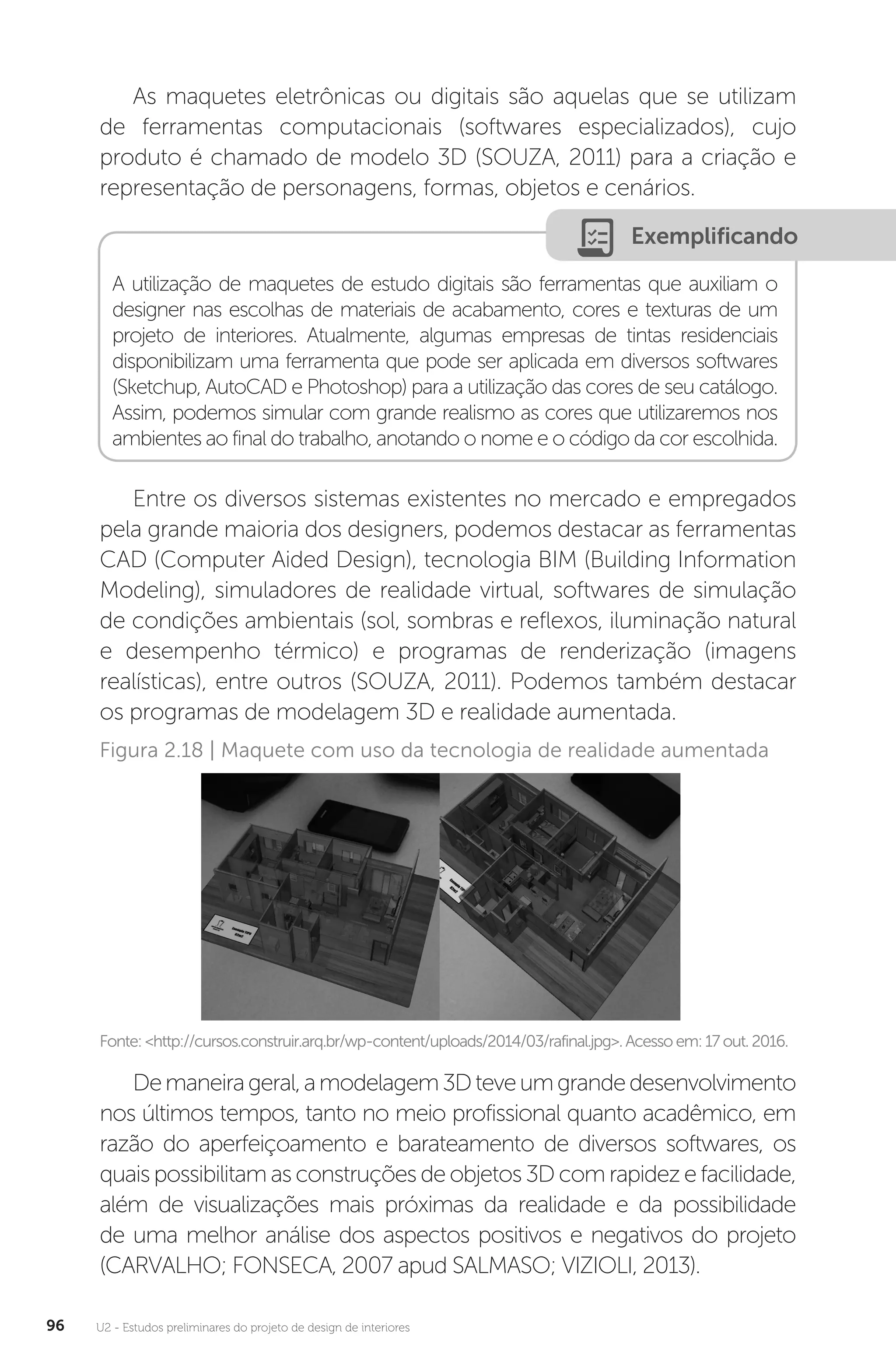 U2 - Estudos preliminares do projeto de design de interiores
96
As maquetes eletrônicas ou digitais são aquelas que se utilizam
de ferramentas computacionais (softwares especializados), cujo
produto é chamado de modelo 3D (SOUZA, 2011) para a criação e
representação de personagens, formas, objetos e cenários.
Entre os diversos sistemas existentes no mercado e empregados
pela grande maioria dos designers, podemos destacar as ferramentas
CAD (Computer Aided Design), tecnologia BIM (Building Information
Modeling), simuladores de realidade virtual, softwares de simulação
de condições ambientais (sol, sombras e reflexos, iluminação natural
e desempenho térmico) e programas de renderização (imagens
realísticas), entre outros (SOUZA, 2011). Podemos também destacar
os programas de modelagem 3D e realidade aumentada.
A utilização de maquetes de estudo digitais são ferramentas que auxiliam o
designer nas escolhas de materiais de acabamento, cores e texturas de um
projeto de interiores. Atualmente, algumas empresas de tintas residenciais
disponibilizam uma ferramenta que pode ser aplicada em diversos softwares
(Sketchup, AutoCAD e Photoshop) para a utilização das cores de seu catálogo.
Assim, podemos simular com grande realismo as cores que utilizaremos nos
ambientes ao final do trabalho, anotando o nome e o código da cor escolhida.
Exemplificando
Fonte:<http://cursos.construir.arq.br/wp-content/uploads/2014/03/rafinal.jpg>.Acessoem:17out.2016.
Figura 2.18 | Maquete com uso da tecnologia de realidade aumentada
Demaneirageral,amodelagem3Dteveumgrandedesenvolvimento
nos últimos tempos, tanto no meio profissional quanto acadêmico, em
razão do aperfeiçoamento e barateamento de diversos softwares, os
quais possibilitam as construções de objetos 3D com rapidez e facilidade,
além de visualizações mais próximas da realidade e da possibilidade
de uma melhor análise dos aspectos positivos e negativos do projeto
(CARVALHO; FONSECA, 2007 apud SALMASO; VIZIOLI, 2013).
 