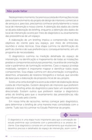 U1 - Introdução ao projeto de design de interiores para edifício comercial e de serviços
42
Não pode faltar
Nesteprimeiromomento,focaremosacoletadeinformaçõesiniciais
para o desenvolvimento do projeto de design de interiores comerciais e
de serviços e, para isso, precisamos conhecer profundamente o nosso
local de intervenção e nosso cliente. A obtenção dos dados do cliente
se dá pela elaboração do briefing, enquanto a obtenção dos dados do
local de intervenção ocorre por meio do diagnóstico ou levantamento
das preexistências de um espaço.
A elaboração de um briefing implica a compreensão total dos
objetivos do cliente para seu espaço, por meio de entrevistas,
reuniões e visitas técnicas. Essa etapa culmina na identificação do
perfil do cliente e de suas preferências e, consequentemente, em um
programa de necessidades.
O diagnóstico culmina na medição detalhada do espaço de
intervenção, na identificação e mapeamento de todas as instalações
prediaisecomponentesestruturaispresentes,naanálisedeorientação
solar e parâmetros de iluminação existentes. Caso o espaço já esteja
mobiliado, também é importante mapear e identificar todos esses
componentes. Essa etapa culmina em documentação iconográfica,
desenhos, amparados de relatório fotográfico e textual, que servirão
de base para a elaboração da proposta inicial de seu projeto.
Existe uma certa divergência acerca da ordem de elaboração dessa
coleta de informações. Existem designers de interiores que preferem
elaborar o briefing antes do diagnóstico para fazer um levantamento
direcionado. Existem outros que preferem realizar o diagnóstico
antes do briefing para que o levantamento das preexistências não
seja influenciado pelo cliente.
Em nossa linha de raciocínio, iremos começar pelo diagnóstico,
para determinar o briefing de uma maneira mais consolidada com o
cliente. Tudo isso irá culminar no Estudo Preliminar do projeto.
Assimile
O diagnóstico é uma etapa muito importante para que a concepção do
estudo preliminar seja condizente com a preexistência e os anseios do
cliente. Esse diagnóstico consiste em um levantamento que resultará em
desenhos precisos e detalhados do espaço de intervenção, assim como
 