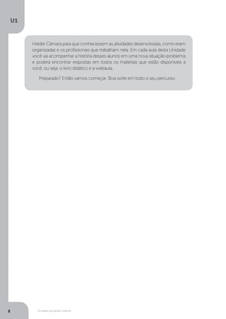 As bases da saúde coletiva
U1
8
Helder Câmara para que conhecessem as atividades desenvolvidas, como eram
organizadas e os profissionais que trabalham nela. Em cada aula desta Unidade
você vai acompanhar a história desses alunos em uma nova situação-problema
e poderá encontrar respostas em todos os materiais que estão disponíveis a
você, ou seja, o livro didático e a webaula.
Preparado? Então vamos começar. Boa sorte em todo o seu percurso.
 