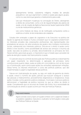 U2
98 Bases legais e históricas do Sistema Único de Saúde
Estudos têm analisado o papel do Legislativo e do Executivo na política de
Saúde na agenda do Estado e muitos constatam que no Legislativo predominam
os interesses privados das corporações profissionais, das representações dos
prestadores de serviço, do setor produtivo da saúde e dos múltiplos movimentos
sociais, sobrepondo aos interesses públicos. Discute-se o direito à saúde como
direito à livre escolha, como possibilidade de acesso aos serviços e insumos da
saúde, seja pela via pública ou privada, desconsiderando os princípios do SUS.
Nesse sentido, para esses grupos, o importante é que o Estado seja o provedor de
parte da atenção à saúde e de financiamento à saúde.
O Judiciário atua no controle da execução das Políticas públicas e desempenha
um papel importante na determinação e aplicação de princípios tanto
constitucionais quanto ideais, avalia se estão em concordância com as leis locais
ou a Constituição, assim como quais ações (ou omissões) representam infrações.
Dessa forma, os tribunais influenciam o curso das políticas públicas, que são
implementadas e julgam a legalidade dessas políticas.
Fala-se em Judicialização da saúde, ou seja, em razão da garantia do direito
à saúde, cresce o número de ações judiciais que buscam assegurar o acesso
das pessoas a medicamentos, procedimentos diagnósticos e terapêuticos. Essas
ações movidas contra gestores públicos estaduais, municipais e serviços públicos
demonstram a fragilidade da política nacional no que se refere ao direito à
saúde. Considerando que os recursos do Estado são finitos, há a necessidade da
concretização do direito à saúde ocorrer por meio de Políticas Públicas.
Faça você mesmo
Agora convido você a fazer um quadro-síntese com o papel do Estado e
os poderes Legislativo, Executivo e Judiciário na formulação e execução
das Políticas Públicas na Saúde.
(planejamento familiar, subsistema indígena, modelo de atenção
psiquiátrico). Leis que segmentam o direito à saúde para alguns grupos,
como no caso da lei que garante o medicamento para a aids.
Leis que introduzem mudanças na concepção do Direito, abrangendo
o direito do consumidor, como a lei de regulamentação dos planos de
saúde, a lei de criação da Agência Nacional de Saúde Suplementar (ANS)
e a lei de medicamentos genéricos.
Leis como Estatuto do Idoso, lei de notificação compulsória contra a
violência a mulher, lei de renda básica de cidadania.
 