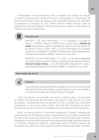 U2
99Bases legais e históricas do Sistema Único de Saúde
A dificuldade no relacionamento entre os poderes do Estado em relação
ao direito constitucional à saúde demonstra a necessidade e a importância do
aprimoramento dos canais de diálogo entre instituições públicas que defendam
e assegurem os princípios do SUS. Embora tenham havido avanços, ainda há
desafios por parte do Estado em defender o bem-estar coletivo e não apenas os
interesses de grupos específicos.
Como foi exposto, a formulação de políticas públicas após a Constituição
de 1988 é uma atribuição das três esferas de governo, cada uma em seu nível
de atuação, compartilhada entre os gestores do SUS, no âmbito das Comissões
Intergestores e com outros atores sociais, por meio dos Conselhos de Saúde,
embora isso não se dê de forma homogênea entre os diversos temas da política.
Assim, na esfera nacional, a Comissão Intergestores Tripartite, integrada por
representantes do Ministério da Saúde, representantes do Conselho Nacional de
Secretários Municipais de Saúde e dos Conselhos Nacionais de Saúde, formulam
estratégias e controle da Execução da Política Nacional de Saúde. Na esfera estadual,
a Comissão Intergestores Bipartite, representada pelos Conselho Nacional de
Secretários Municipais de Saúde e pelos Conselhos Estaduais de Saúde, formulam
BAPTISTA, T. W. Faria; MACHADO, C. V. O Legislativo e a saúde no
Brasil. In: CORRÊA, Gustavo; PONTES, Ana Lúcia de Moura. Políticas de
saúde: organização e operacionalização do Sistema Único de Saúde. Rio
de Janeiro: Fiocruz; EPSJV, 2007. p. 81-114. Monografia em Português
Coleciona SUS (Brasil) ID: sus-18062. Disponível em: <http://pesquisa.bvs.
br/brasil/resource/pt/sus-18062>. Acesso em: 6 jul. 2015.
BAPTISTA, T. W. Faria; MACHADO, C. V.; LIMA, L. D. de. Responsabilidade
do Estado e direito à saúde no Brasil: um balanço da atuação dos Poderes.
Ciência & Saúde Coletiva, v. 14, p. 829-839, 2009. Disponível em: <http://
pesquisa.bvs.br/brasil/resource/pt/sus-18062>. Acesso em: 6 jul. 2015.
Pesquise mais
Sem medo de errar!
Atenção!
PresteatençãonopapeldosPoderesLegislativoeExecutivonaformulação
das Políticas Públicas em Saúde e da participação social na formulação e
controle na execução das Políticas Públicas em Saúde.
 