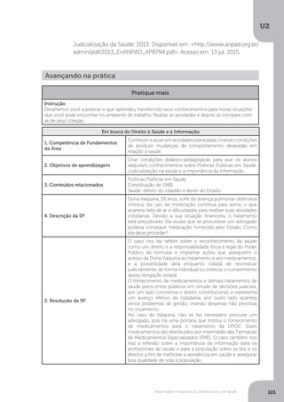 U2
101Bases legais e históricas do Sistema Único de Saúde
Judicialização da Saúde. 2013. Disponível em: <http://www.anpad.org.br/
admin/pdf/2013_EnANPAD_APB794.pdf>. Acesso em: 13 jul. 2015.
Avançando na prática
Pratique mais
Instrução
Desafiamos você a praticar o que aprendeu transferindo seus conhecimentos para novas situações
que você pode encontrar no ambiente de trabalho. Realize as atividades e depois as compare com
as de seus colegas.
Em busca do Direito à Saúde e à Informação
1. Competência de Fundamentos
da Área
Conhecer e atuar em atividades planejadas, criando condições
de produzir mudanças de comportamento desejadas em
relação à saúde.
2. Objetivos de aprendizagem
Criar condições didático-pedagógicas para que os alunos
adquiram conhecimentos sobre Políticas Públicas em Saúde,
Judicialização na saúde e a importância da Informação.
3. Conteúdos relacionados
Políticas Públicas em Saúde;
Constituição de 1988;
Saúde: direito do cidadão e dever do Estado.
4. Descrição da SP
Dona Valquíria, 58 anos, sofre de doença pulmonar obstrutiva
crônica, faz uso de medicação contínua para asma, o que
acarreta falta de ar e dificuldades para realizar suas atividades
cotidianas. Devido a sua situação financeira, o tratamento
está prejudicado. Ela soube que se procurasse um advogado
poderia conseguir medicação fornecida pelo Estado. Como
ela deve proceder?
5. Resolução da SP
O caso nos faz refletir sobre o reconhecimento da saúde
como um direito e a responsabilidade ética e legal do Poder
Público de formular e implantar ações que assegurem o
acesso da Dona Valquíria ao tratamento e aos medicamentos,
e a possibilidade dela enquanto cidadã de reivindicar
judicialmente, de forma individual ou coletiva, o cumprimento
dessa obrigação estatal.
O fornecimento de medicamentos e demais tratamentos de
saúde pelos entes públicos em virtude de decisões judiciais,
por um lado concretiza o direito constitucional, e representa
um avanço efetivo da cidadania, por outro lado acarreta
sérios problemas de gestão, criando despesas não previstas
no orçamento.
No caso de Valquíria, não se faz necessário procurar um
advogado, pois há uma portaria que institui o fornecimento
de medicamentos para o tratamento da DPOC. Esses
medicamentos são distribuídos por intermédio das Farmácias
de Medicamentos Especializados (FME). O caso também nos
traz a reflexão sobre a importância da informação para os
profissionais de saúde e para a população sobre as leis e os
direitos a fim de melhorar a assistência em saúde e assegurar
boa qualidade de vida à população.
 
