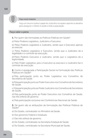 Bases legais e históricas do Sistema Único de Saúde
U2
102 Bases legais e históricas do Sistema Único de Saúde
Faça valer a pena
1. Por quem são formuladas as Políticas Públicas em Saúde?
a) Pelos Poderes Legislativo, Judiciário e Executivo.
b) Pelos Poderes Legislativo e Judiciário, sendo que o Executivo apenas
as executa.
c) Pelos Poderes Legislativo e Executivo, sendo que o Judiciário dá a
legalidade e o controle da execução.
d) Pelos Poderes Executivo e Judiciário, sendo que o Legislativo dá a
legitimidade.
e) Pelo Poder Legislativo, pois o Executivo as executa e o Judiciário faz o
controle da execução.
2. Como é assegurada a Participação Social na Formulação das Políticas
Públicas em Saúde?
a) Pela participação junto ao Poder Legislativo nos Conselhos de
Secretários de Saúde.
b)PelaparticipaçãojuntoaoPoderExecutivonosConselhosdeSecretários
de Saúde.
c)PelaparticipaçãojuntoaoPoderJudiciárionosConselhosdeSecretários
de Saúde.
d) Pela participação junto ao Poder Executivo nos Conselhos de Saúde,
nas três esferas de governo.
e) Pela participação exclusiva nas Conferências Nacionais de Saúde.
3. De quem são as atribuições da formulação das Políticas Públicas de
Saúde?
a) Do Estado, centralizado no Ministério da Saúde.
b) Dos governos Federal e Estaduais.
c) Das três esferas de governo.
d) Do Estado, centralizado na Secretaria Estadual de Saúde.
e) Do Estado, centralizado na Secretaria Municipal de Saúde.
Faça você mesmo
Faça um resumo sobre o papel do Judiciário na saúde e aponte os desafios
para assegurar o direito à saúde a toda a população.
 