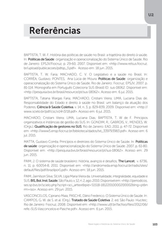 U2
103Bases legais e históricas do Sistema Único de Saúde
Referências
BAPTISTA, T. W. F. História das políticas de saúde no Brasil: a trajetória do direito à saúde.
In: Políticas de Saúde: organização e operacionalização do Sistema Único de Saúde. Rio
de Janeiro: EPSJV/Fiocruz, p. 29-60, 2007. Disponível em: <http://www.retsus.fiocruz.
br/upload/publicacoes/pdtsp_3.pdf>. Acesso em: 18 jun. 2015.
BAPTISTA, T. W. Faria; MACHADO, C. V. O Legislativo e a saúde no Brasil. In:
CORRÊA, Gustavo; PONTES, Ana Lúcia de Moura. Políticas de Saúde: organização e
operacionalização do Sistema Único de Saúde. Rio de Janeiro: Fiocruz; EPSJV, 2007. p.
81-114. Monografia em Português Coleciona SUS (Brasil) ID: sus-18062. Disponível em:
<http://pesquisa.bvs.br/brasil/resource/pt/sus-18062>. Acesso em: 6 jul. 2015.
BAPTISTA, Tatiana Wargas Faria; MACHADO, Cristiani Vieira; LIMA, Luciana Dias de.
Responsabilidade do Estado e direito à saúde no Brasil: um balanço da atuação dos
Poderes. Ciência & Saúde Coletiva, v. 14, n. 3, p. 829-839, 2009. Disponível em: <http://
www.scielo.br/pdf/csc/v14n3/18.pdf>. Acesso em: 6 jul. 2015.
MACHADO, Cristiani Vieira; LIMA, Luciana Dias; BAPTISTA, T. W de F. Princípios
organizativos e instâncias de gestão do SUS. In: GONDIM, R.; GABROIS, V.; MENDES, W.
(Orgs.). Qualificação de gestores no SUS. Rio de Janeiro: EAD, 2011. p. 47-72. Disponível
em: <http://www5.ensp.fiocruz.br/biblioteca/dados/txt_339793983.pdf>. Acesso em: 6
jul. 2015.
MATTA, Gustavo Corrêa. Princípios e diretrizes do Sistema Único de Saúde. In: Políticas
de saúde: organização e operacionalização do Sistema Único de Saúde. 2007. p. 61-80.
Disponível em: <http://pesquisa.bvs.br/brasil/resource/pt/sus-18062>. Acesso em: 29
jun. 2015.
PAIM, J. O sistema de saúde brasileiro: história, avanços e desafios. The Lancet, v. 6736,
n. 11, p. 60054-8, 2011. Disponível em: <http://andromeda.ensp.fiocruz.br/radis/sites/
default/files/pdf/brazilpor1.pdf>. Acesso em: 18 jun. 2015.
PAIM,JairnilsonSilva;SILVA,LígiaMariaVieirada.Universalidade,integralidade,equidadee
SUS.BIS,Bol.Inst.Saúde,SãoPaulo,v.12,n.2,ago.2010.Disponívelem:<http://periodicos.
ses.sp.bvs.br/scielo.php?script=sci_arttext&pid=S1518-18122010000200002&lng=pt&n
rm=iso>. Acesso em: 29 jun. 2015.
VASCONCELOS, Cipriano Maia; PASCHE, Dário Frederico. O Sistema Único de Saúde. In:
CAMPOS, G. W. de S. et al. (Org.). Tratado de Saúde Coletiva. 2. ed. São Paulo: Hucitec;
Rio de Janeiro: Fiocruz, 2008. Disponível em: <http://www.ufjf.br/facfisio/files/2012/06/
refe.-SUS-Vasconcelos-e-Pasche.pdf>. Acesso em: 6 jun. 2015.
 