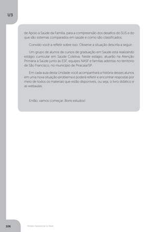 U3
106 Modelo Assistencial no Brasil
de Apoio à Saúde da Família, para a compreensão dos desafios do SUS e do
que são sistemas comparados em saúde e como são classificados.
Convido você a refletir sobre isso. Observe a situação descrita a seguir:
Um grupo de alunos de cursos de graduação em Saúde está realizando
estágio curricular em Saúde Coletiva. Neste estágio, atuarão na Atenção
Primária à Saúde junto às ESF, equipes NASF e famílias adstritas no território
de São Francisco, no município de Piracaia/SP.	
Em cada aula desta Unidade você acompanhará a história desses alunos
em uma nova situação-problema e poderá refletir e encontrar respostas por
meio de todos os materiais que estão disponíveis, ou seja, o livro didático e
as webaulas.
Então, vamos começar. Bons estudos!
 