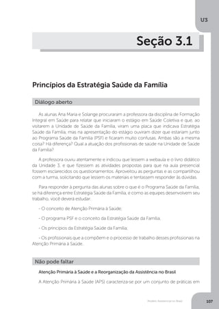 U3
107Modelo Assistencial no Brasil
Seção 3.1
Princípios da Estratégia Saúde da Família
As alunas Ana Maria e Solange procuraram a professora da disciplina de Formação
Integral em Saúde para relatar que iniciaram o estágio em Saúde Coletiva e que, ao
visitarem a Unidade de Saúde da Família, viram uma placa que indicava Estratégia
Saúde da Família, mas na apresentação do estágio ouviram dizer que estariam junto
ao Programa Saúde da Família (PSF) e ficaram muito confusas. Ambas são a mesma
coisa? Há diferença? Qual a atuação dos profissionais de saúde na Unidade de Saúde
da Família?
A professora ouviu atentamente e indicou que lessem a webaula e o livro didático
da Unidade 3, e que fizessem as atividades propostas para que na aula presencial
fossem esclarecidos os questionamentos. Aproveitou as perguntas e as compartilhou
com a turma, solicitando que lessem os materiais e tentassem responder às dúvidas.
Para responder à pergunta das alunas sobre o que é o Programa Saúde da Família,
se há diferença entre Estratégia Saúde da Família, e como as equipes desenvolvem seu
trabalho, você deverá estudar:
- O conceito de Atenção Primária à Saúde;
- O programa PSF e o conceito da Estratégia Saúde da Família;
- Os princípios da Estratégia Saúde da Família;
- Os profissionais que a compõem e o processo de trabalho desses profissionais na
Atenção Primária à Saúde.
Atenção Primária à Saúde e a Reorganização da Assistência no Brasil
A Atenção Primária à Saúde (APS) caracteriza-se por um conjunto de práticas em
Diálogo aberto
Não pode faltar
 