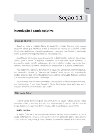 As bases da saúde coletiva
U1
9
Seção 1.1
Introdução à saúde coletiva
Rafael, ao visitar a Unidade Básica de Saúde Dom Helder Câmara, observou no
mural um cartaz que informava a data e o horário de reunião do Conselho Gestor
Participativo da Unidade e ficou intrigado com o que seria esse Conselho, decidindo
levar o questionamento para professora na aula seguinte.
A professora aproveitou o questionamento e disponibilizou materiais para leitura,
falando para a turma: “a resposta à pergunta do Rafael está nestes materiais”. E
acrescentou ainda: “desafio todos vocês a lerem e refletirem sobre essa pergunta e,
na nossa próxima aula, iremos juntos discutir e responder as questões, combinado?”
PararesponderaperguntadeRafaelsobreoqueseriaConselhoGestorParticipativo,
será necessário estudar os Conceitos de Saúde Coletiva, o conceito ampliado de
saúde e a relação dos conteúdos apresentados sobre a construção da Saúde Coletiva
que estruturam as práticas em saúde hoje.
Ao final desta aula você está convidado a responder o questionamento de Rafael,
que é o seguinte: O que é um Conselho Gestor Participativo, para quê e por que é
realizado em uma Unidade Básica de Saúde?
Diálogo aberto
Não pode faltar
Existem várias definições para a Saúde Coletiva e Saúde Pública, muitas vezes
sem concordância entre os autores, pois esses termos foram modificando-se ao
longo dos anos. Seguem as definições que são mais utilizadas atualmente:
Saúde coletiva
A Saúde Coletiva é um campo que reúne e produz conhecimentos sobre a
saúde, estendendo a situação de saúde como um processo social, relacionado
com a estrutura e organização da sociedade, dependente da época, do meio social,
 