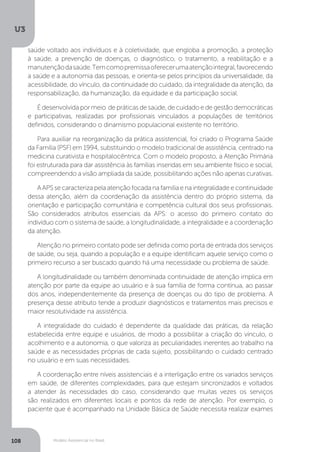 U3
108 Modelo Assistencial no Brasil
saúde voltado aos indivíduos e à coletividade, que engloba a promoção, a proteção
à saúde, a prevenção de doenças, o diagnóstico, o tratamento, a reabilitação e a
manutençãodasaúde.Temcomopremissaoferecerumaatençãointegral,favorecendo
a saúde e a autonomia das pessoas, e orienta-se pelos princípios da universalidade, da
acessibilidade, do vínculo, da continuidade do cuidado, da integralidade da atenção, da
responsabilização, da humanização, da equidade e da participação social.
É desenvolvida por meio de práticas de saúde, de cuidado e de gestão democráticas
e participativas, realizadas por profissionais vinculados a populações de territórios
definidos, considerando o dinamismo populacional existente no território.
Para auxiliar na reorganização da prática assistencial, foi criado o Programa Saúde
da Família (PSF) em 1994, substituindo o modelo tradicional de assistência, centrado na
medicina curativista e hospitalocêntrica. Com o modelo proposto, a Atenção Primária
foi estruturada para dar assistência às famílias inseridas em seu ambiente físico e social,
compreendendo a visão ampliada da saúde, possibilitando ações não apenas curativas.
AAPSsecaracterizapelaatençãofocadanafamíliaenaintegralidadeecontinuidade
dessa atenção, além da coordenação da assistência dentro do próprio sistema, da
orientação e participação comunitária e competência cultural dos seus profissionais.
São considerados atributos essenciais da APS: o acesso do primeiro contato do
indivíduo com o sistema de saúde, a longitudinalidade, a integralidade e a coordenação
da atenção.
Atenção no primeiro contato pode ser definida como porta de entrada dos serviços
de saúde, ou seja, quando a população e a equipe identificam aquele serviço como o
primeiro recurso a ser buscado quando há uma necessidade ou problema de saúde.
A longitudinalidade ou também denominada continuidade de atenção implica em
atenção por parte da equipe ao usuário e à sua família de forma contínua, ao passar
dos anos, independentemente da presença de doenças ou do tipo de problema. A
presença desse atributo tende a produzir diagnósticos e tratamentos mais precisos e
maior resolutividade na assistência.
A integralidade do cuidado é dependente da qualidade das práticas, da relação
estabelecida entre equipe e usuários, de modo a possibilitar a criação do vínculo, o
acolhimento e a autonomia, o que valoriza as peculiaridades inerentes ao trabalho na
saúde e as necessidades próprias de cada sujeito, possibilitando o cuidado centrado
no usuário e em suas necessidades.
A coordenação entre níveis assistenciais é a interligação entre os variados serviços
em saúde, de diferentes complexidades, para que estejam sincronizados e voltados
a atender às necessidades do caso, considerando que muitas vezes os serviços
são realizados em diferentes locais e pontos da rede de atenção. Por exemplo, o
paciente que é acompanhado na Unidade Básica de Saúde necessita realizar exames
 