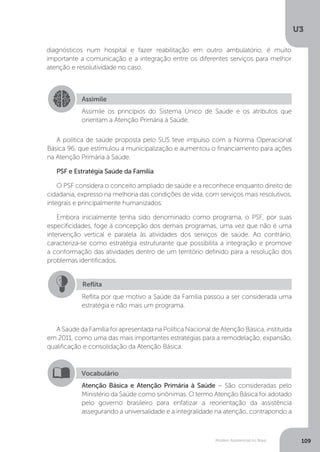 U3
109Modelo Assistencial no Brasil
A política de saúde proposta pelo SUS teve impulso com a Norma Operacional
Básica 96, que estimulou a municipalização e aumentou o financiamento para ações
na Atenção Primária à Saúde.
PSF e Estratégia Saúde da Família
O PSF considera o conceito ampliado de saúde e a reconhece enquanto direito de
cidadania, expresso na melhoria das condições de vida, com serviços mais resolutivos,
integrais e principalmente humanizados.
Embora inicialmente tenha sido denominado como programa, o PSF, por suas
especificidades, foge à concepção dos demais programas, uma vez que não é uma
intervenção vertical e paralela às atividades dos serviços de saúde. Ao contrário,
caracteriza-se como estratégia estruturante que possibilita a integração e promove
a conformação das atividades dentro de um território definido para a resolução dos
problemas identificados.
A Saúde da Família foi apresentada na Política Nacional de Atenção Básica, instituída
em 2011, como uma das mais importantes estratégias para a remodelação, expansão,
qualificação e consolidação da Atenção Básica.
Assimile
Assimile os princípios do Sistema Único de Saúde e os atributos que
orientam a Atenção Primária à Saúde.
Reflita
Reflita por que motivo a Saúde da Família passou a ser considerada uma
estratégia e não mais um programa.
Vocabulário
Atenção Básica e Atenção Primária à Saúde – São consideradas pelo
Ministério da Saúde como sinônimas. O termo Atenção Básica foi adotado
pelo governo brasileiro para enfatizar a reorientação da assistência
assegurando a universalidade e a integralidade na atenção, contrapondo a
diagnósticos num hospital e fazer reabilitação em outro ambulatório, é muito
importante a comunicação e a integração entre os diferentes serviços para melhor
atenção e resolutividade no caso.
 