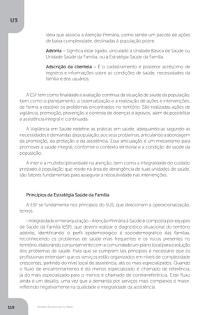 U3
110 Modelo Assistencial no Brasil
A ESF tem como finalidade a avaliação contínua da situação de saúde da população,
bem como o planejamento, a sistematização e a realização de ações e intervenções,
de forma a resolver os problemas encontrados no território. São realizadas ações de
vigilância, promoção, prevenção e controle de doenças e agravos, além de possibilitar
a assistência integral e continuada.
A Vigilância em Saúde redefine as práticas em saúde, adequando-as segundo as
necessidadesedemandasdapopulação,aosseusproblemas,articulandoaabordagem
da promoção, da proteção e da assistência. Essa articulação é um mecanismo para
promover a saúde integral, conforme o contexto territorial e a condição de saúde da
população.
A inter e a multidisciplinaridade na atenção, bem como a integralidade do cuidado
prestado à população que reside na área de abrangência de suas unidades de saúde,
são fatores fundamentais para assegurar a resolutividade nas intervenções.
Princípios da Estratégia Saúde da Família
A ESF se fundamenta nos princípios do SUS, que direcionam a operacionalização,
temos:
- Integralidade e Hierarquização - Atenção Primária à Saúde é composta por equipes
de Saúde da Família (eSF), que devem realizar o diagnóstico situacional do território
adstrito, identificando o perfil epidemiológico e sociodemográfico das famílias,
reconhecendo os problemas de saúde mais frequentes e os riscos presentes no
território,elaborandoconjuntamentecomacomunidadeumplanolocalparaasolução
dos problemas de saúde. Para que se cumpram tais princípios é necessário que os
profissionais entendam que os serviços estão organizados em níveis de complexidade
crescentes, partindo do nível local de assistência, até os mais especializados. Quando
o fluxo de encaminhamento é do menos especializado é chamado de referência,
já do mais especializado para o menos é chamado de contrarreferência. Esse fluxo
ainda é um desafio, uma vez que a demanda por serviços mais complexos é maior,
refletindo negativamente na qualidade e integralidade da assistência.
ideia que associa a Atenção Primária, como sendo um pacote de ações
de baixa complexidade, destinadas à população pobre.
Adstrita – Significa estar ligado, vinculado à Unidade Básica de Saúde ou
Unidade Saúde da Família, ou à Estratégia Saúde da Família.
Adscrição da clientela – É o cadastramento e posterior acréscimo de
registros e informações sobre as condições de saúde, necessidades da
família e dos usuários.
 