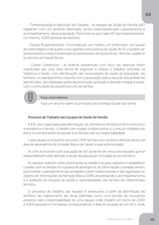 U3
111Modelo Assistencial no Brasil
- Territorialização e Adscrição da Clientela - As equipes de Saúde da Família (eSF)
trabalham com um território delimitado, sendo responsáveis pelo cadastramento e
acompanhamento dessa população. Preconiza-se que cada eSF seja responsável por,
no máximo, 4.000 pessoas do território.
- Equipe Multiprofissional - É formada por um médico, um enfermeiro, um auxiliar
de enfermagem e de quatro a seis agentes comunitários de saúde (ACS), e podem ser
acrescentados a essa composição os profissionais de Saúde Bucal: dentista, auxiliar e/
ou técnico em Saúde Bucal.
- Caráter Substitutivo - As práticas assistenciais com foco nas doenças foram
substituídas por uma nova forma de organizar e realizar o trabalho centrado na
Vigilância à Saúde, com identificação das necessidades de saúde da população, do
território, no planejamento conjunto com a população para a solução dos problemas
identificados. São realizadas ações de promoção, proteção e atenção integral à saúde,
com continuidade da assistência junto às famílias.
Processo de Trabalho das Equipes de Saúde da Família
A ESF está organizada pela delimitação da clientela no território e tem como foco
a assistência à família, o trabalho em equipe multidisciplinar e o vínculo estabelecido
entre os componentes da equipe e as famílias sob sua responsabilidade.
Cada equipe acompanha cerca de 1.000 famílias num território definido dentro da
área de abrangência da Unidade Básica de Saúde à qual está vinculada.
As USFs funcionam com a atuação de eSF (pode ter de uma a oito equipes) que se
responsabilizam pela atenção à saúde da população vinculada ao seu território.
As equipes realizam visitas domiciliares às residências para cadastrar e estabelecer
contato com as famílias em sua área de abrangência. As informações coletadas servem
para nortear o planejamento das atividades a serem desenvolvidas e são registradas no
Sistema de Informações da Atenção Básica (SIAB), possibilitando o acompanhamento
e a avaliação da situação de saúde e vulnerabilidades das famílias em determinado
território.
O processo de trabalho das equipes é estruturado a partir da delimitação do
território, do mapeamento das áreas (definidas como uma reunião de microáreas
próximas sob a responsabilidade de uma equipe onde residem em torno de 2.500
a 4.500 pessoas) e microáreas correspondendo à área de atuação de um ACS, onde
Faça você mesmo
Faça um resumo sobre os princípios da Estratégia Saúde da Família.
 