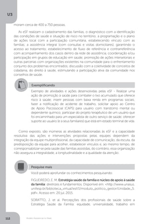 U3
112 Modelo Assistencial no Brasil
Como exposto, são inúmeras as atividades relacionadas às eSF e a capacidade
resolutiva das ações e intervenções propostas pelas equipes dependem da
integração da equipe multiprofissional, da capacidade de comunicação, da escuta, da
predisposição da equipe para acolher, estabelecer vínculos e, ao mesmo tempo, de
corresponsabilizar-se pela saúde das famílias assistidas, do contrário, essa organização
não assegura a integralidade, a longitudinalidade e a qualidade da atenção.
Exemplificando
Exemplo de atividades e ações desenvolvidas pelas eSF - Realizar uma
ação de promoção à saúde para combater o lixo acumulado que oferece
risco à saúde; inserir pessoas com baixa renda em programas sociais;
fazer a notificação de acidente de trabalho, solicitar apoio ao Centro
de Apoio Psicossocial (CAPS) para usuário com transtorno mental ou
dependente químico; participar do projeto terapêutico de um usuário que
foi encaminhado para um especialista de outro serviço de saúde; oferecer
suporte ao usuário (e a seus familiares) que está em estado terminal de vida.
Pesquise mais
Você poderá aprofundar os conhecimentos pesquisando:
FIGUEIREDO, E. M. Estratégia saúde da família e núcleo de apoio à saúde
da família: diretrizes e fundamentos. Disponível em: <http://www.unasus.
unifesp.br/biblioteca_virtual/esf/1/modulo_politico_gestor/Unidade_5.
pdf>. Acesso em: 20 jul. 2015.
SORATTO, J. et al. Percepções dos profissionais de saúde sobre a
Estratégia Saúde da Família: equidade, universalidade, trabalho em
moram cerca de 400 a 750 pessoas.
As eSF realizam o cadastramento das famílias, o diagnóstico com a identificação
das condições de saúde e situação de risco no território; a programação e o plano
de ações local com a participação comunitária, estabelecendo vínculo com as
famílias; a assistência integral (com consultas e visitas domiciliares), garantindo o
acesso ao tratamento; estabelecimento de fluxo de referência e contrarreferência
com acompanhamento dos casos dentro da rede de assistência, coordenação e/ou
participação em grupos de educação em saúde; promoção de ações intersetoriais e
outras parcerias com organizações existentes na comunidade para o enfrentamento
conjunto dos problemas encontrados; discussão com a coletividade de conceitos de
cidadania, do direito à saúde, estimulando a participação ativa da comunidade nos
conselhos de saúde.
 