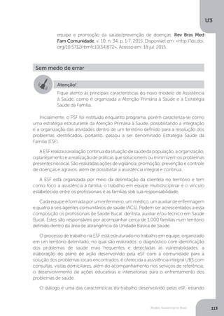 U3
113Modelo Assistencial no Brasil
Inicialmente, o PSF foi instituído enquanto programa, porém caracteriza-se como
uma estratégia estruturante da Atenção Primária à Saúde, possibilitando a integração
e a organização das atividades dentro de um território definido para a resolução dos
problemas identificados, portanto, passou a ser denominado Estratégia Saúde da
Família (ESF).
AESFrealizaaavaliaçãocontínuadasituaçãodesaúdedapopulação,aorganização,
o planejamento e a realização de práticas que solucionem ou minimizem os problemas
presentes no local. São realizadas ações de vigilância, promoção, prevenção e controle
de doenças e agravos, além de possibilitar a assistência integral e contínua.
A ESF está organizada por meio da delimitação da clientela no território e tem
como foco a assistência à família, o trabalho em equipe multidisciplinar e o vínculo
estabelecido entre os profissionais e as famílias sob sua responsabilidade.
Cadaequipeéformadaporumenfermeiro,ummédico,umauxiliardeenfermagem
e quatro a seis agentes comunitários de saúde (ACS). Podem ser acrescentados a essa
composição os profissionais de Saúde Bucal: dentista, auxiliar e/ou técnico em Saúde
Bucal. Estes são responsáveis por acompanhar cerca de 1.000 famílias num território
definido dentro da área de abrangência da Unidade Básica de Saúde.
O processo de trabalho na ESF está estruturado no trabalho em equipe, organizado
em um território delimitado, no qual são realizados: o diagnóstico com identificação
dos problemas de saúde mais frequentes e detectadas as vulnerabilidades; a
elaboração do plano de ação desenvolvido pela eSF com a comunidade para a
solução dos problemas locais encontrados, é oferecida a assistência integral UBS com
consultas, visitas domiciliares, além do acompanhamento nos serviços de referência;
o desenvolvimento de ações educativas e intersetoriais para o enfrentamento dos
problemas de saúde.
O diálogo é uma das características do trabalho desenvolvido pelas eSF, estando
equipe e promoção da saúde/prevenção de doenças. Rev Bras Med
Fam Comunidade, v. 10, n. 34, p. 1-7, 2015. Disponível em: <http://dx.doi.
org/10.5712/rbmfc10(34)872>. Acesso em: 18 jul. 2015.
Sem medo de errar
Atenção!
Fique atento às principais características do novo modelo de Assistência
à Saúde, como é organizada a Atenção Primária à Saúde e a Estratégia
Saúde da Família.
 