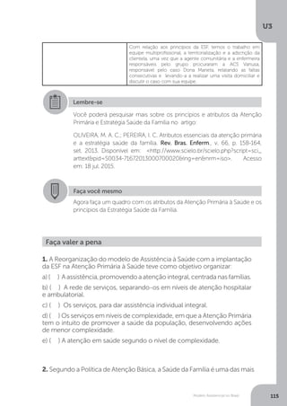 U3
115Modelo Assistencial no Brasil
Com relação aos princípios da ESF, temos o trabalho em
equipe multiprofissional, a territorialização e a adscrição da
clientela, uma vez que a agente comunitária e a enfermeira
responsáveis pelo grupo procuraram a ACS Vanusa,
responsável pelo caso Dona Marieta, relatando as faltas
consecutivas e levando-a a realizar uma visita domiciliar e
discutir o caso com sua equipe.
Lembre-se
Você poderá pesquisar mais sobre os princípios e atributos da Atenção
Primária e Estratégia Saúde da Família no artigo:
OLIVEIRA, M. A. C.; PEREIRA, I. C. Atributos essenciais da atenção primária
e a estratégia saúde da família. Rev. Bras. Enferm., v. 66, p. 158-164,
set. 2013. Disponível em: <http://www.scielo.br/scielo.php?script=sci_
arttext&pid=S0034-71672013000700020&lng=en&nrm=iso>. Acesso
em: 18 jul. 2015.
Faça você mesmo
Agora faça um quadro com os atributos da Atenção Primária à Saúde e os
princípios da Estratégia Saúde da Família.
Faça valer a pena
1. A Reorganização do modelo de Assistência à Saúde com a implantação
da ESF na Atenção Primária à Saúde teve como objetivo organizar:
a) ( ) A assistência, promovendo a atenção integral, centrada nas famílias.
b) ( ) A rede de serviços, separando-os em níveis de atenção hospitalar
e ambulatorial.
c) ( ) Os serviços, para dar assistência individual integral.
d) ( ) Os serviços em níveis de complexidade, em que a Atenção Primária
tem o intuito de promover a saúde da população, desenvolvendo ações
de menor complexidade.
e) ( ) A atenção em saúde segundo o nível de complexidade.
2. Segundo a Política de Atenção Básica, a Saúde da Família é uma das mais
 