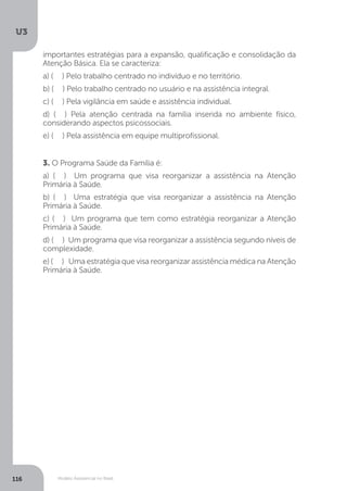 U3
116 Modelo Assistencial no Brasil
3. O Programa Saúde da Família é:
a) ( ) Um programa que visa reorganizar a assistência na Atenção
Primária à Saúde.
b) ( ) Uma estratégia que visa reorganizar a assistência na Atenção
Primária à Saúde.
c) ( ) Um programa que tem como estratégia reorganizar a Atenção
Primária à Saúde.
d) ( ) Um programa que visa reorganizar a assistência segundo níveis de
complexidade.
e) ( ) Uma estratégia que visa reorganizar assistência médica na Atenção
Primária à Saúde.
importantes estratégias para a expansão, qualificação e consolidação da
Atenção Básica. Ela se caracteriza:
a) ( ) Pelo trabalho centrado no indivíduo e no território.
b) ( ) Pelo trabalho centrado no usuário e na assistência integral.
c) ( ) Pela vigilância em saúde e assistência individual.
d) ( ) Pela atenção centrada na família inserida no ambiente físico,
considerando aspectos psicossociais.
e) ( ) Pela assistência em equipe multiprofissional.
 