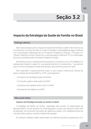 U3
117Modelo Assistencial no Brasil
Seção 3.2
Impacto da Estratégia da Saúde da Família no Brasil
Stela realiza estágio junto à equipe de Saúde da Família do Jardim São Francisco e
acompanhou uma das reuniões, em que foi relatada a necessidade de apoio matricial
com a psicóloga e elaboração de um Programa Terapêutico Singular - PTS para o Sr.
Cláudio. Stela ficou muito curiosa com o que seria apoio matricial e PTS e, interessada,
procurou a professora de Formação Integral em Saúde.
A professora ouviu o questionamento da aluna e a orientou a ler o livro didático e a
webaula da Unidade 3, seção 3.2., que aborda este tema. E acrescentou: “vou solicitar
para a turma uma pesquisa sobre esta dúvida e discutiremos juntos em aula”.
Para responder o questionamento sobre o que é apoio matricial do Núcleo de
Apoio à Saúde da Família (NASF) e o PTS, você deverá ler:
- O impacto da Estratégia Saúde da Família;
- O conceito, papel e atribuições do NASF;
- O processo de trabalho entre a eSF e o NASF;
- Ferramentas de trabalho do NASF.
Impacto da Estratégia de Saúde na Família no Brasil
A estratégia de Saúde na Família, implantada para auxiliar na organização da
Atenção Básica, trouxe avanços na universalização e acesso aos serviços nesse nível
de atenção, com aumento nas ações de vigilância à saúde, com estabelecimento de
vínculos entre usuários, famílias e respectivas equipes.
Os avanços relatados estão relacionados na melhoria da prática assistencial, com
Diálogo aberto
Não pode faltar
 