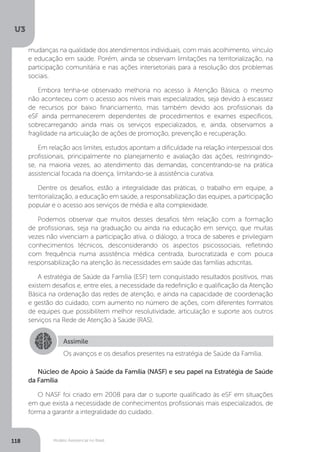 U3
118 Modelo Assistencial no Brasil
Núcleo de Apoio à Saúde da Família (NASF) e seu papel na Estratégia de Saúde
da Família
O NASF foi criado em 2008 para dar o suporte qualificado às eSF em situações
em que exista a necessidade de conhecimentos profissionais mais especializados, de
forma a garantir a integralidade do cuidado.
Assimile
Os avanços e os desafios presentes na estratégia de Saúde da Família.
mudanças na qualidade dos atendimentos individuais, com mais acolhimento, vínculo
e educação em saúde. Porém, ainda se observam limitações na territorialização, na
participação comunitária e nas ações intersetoriais para a resolução dos problemas
sociais.
Embora tenha-se observado melhoria no acesso à Atenção Básica, o mesmo
não aconteceu com o acesso aos níveis mais especializados, seja devido à escassez
de recursos por baixo financiamento, mas também devido aos profissionais da
eSF ainda permanecerem dependentes de procedimentos e exames específicos,
sobrecarregando ainda mais os serviços especializados, e, ainda, observamos a
fragilidade na articulação de ações de promoção, prevenção e recuperação.
Em relação aos limites, estudos apontam a dificuldade na relação interpessoal dos
profissionais, principalmente no planejamento e avaliação das ações, restringindo-
se, na maioria vezes, ao atendimento das demandas, concentrando-se na prática
assistencial focada na doença, limitando-se à assistência curativa.
Dentre os desafios, estão a integralidade das práticas, o trabalho em equipe, a
territorialização, a educação em saúde, a responsabilização das equipes, a participação
popular e o acesso aos serviços de média e alta complexidade.
Podemos observar que muitos desses desafios têm relação com a formação
de profissionais, seja na graduação ou ainda na educação em serviço, que muitas
vezes não vivenciam a participação ativa, o diálogo, a troca de saberes e privilegiam
conhecimentos técnicos, desconsiderando os aspectos psicossociais, refletindo
com frequência numa assistência médica centrada, burocratizada e com pouca
responsabilização na atenção às necessidades em saúde das famílias adscritas.
A estratégia de Saúde da Família (ESF) tem conquistado resultados positivos, mas
existem desafios e, entre eles, a necessidade da redefinição e qualificação da Atenção
Básica na ordenação das redes de atenção, e ainda na capacidade de coordenação
e gestão do cuidado, com aumento no número de ações, com diferentes formatos
de equipes que possibilitem melhor resolutividade, articulação e suporte aos outros
serviços na Rede de Atenção à Saúde (RAS).
 