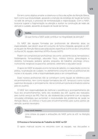 U3
119Modelo Assistencial no Brasil
Ele tem como objetivo ampliar a cobertura e o foco das ações da Atenção Básica,
bem como sua resolutividade, apoiando a inserção da estratégia de Saúde da Família
na rede de serviços, o processo de territorialização e regionalização. Com o NASF,
busca-se superar a fragmentação na atenção e auxiliar na construção de redes de
atenção e cuidado, apoiando as equipes de Saúde da Família.
O Processo e Ferramentas de Trabalho do NASF na ESF
O apoio matricial ocorre no encontro com as equipes, nas discussões e
Os NASF são equipes formadas por profissionais de diferentes áreas ou
especialidades, que devem atuar em conjunto, de forma integrada, apoiando as eSF,
as equipes de Atenção Básica para populações específicas (como as dos Consultórios
na Rua (eCR), equipes ribeirinhas (eSFR) e fluviais (eSFF)).
Podem ser compostos por profissionais, tais como: assistente social, farmacêutico,
fisioterapeuta, fonoaudiólogo, educador físico, médico (clínico, ginecologista e
obstetra, homeopata, pediatra, geriatra, psiquiatra, do trabalho), psicólogo clínico,
nutricionista, terapeuta ocupacional, sanitarista, veterinário e educador social.
O apoio do NASF às equipes ocorre na troca de saberes, e a capacitação ocorre na
prática, na produção do cuidado, no atendimento conjunto entre os profissionais do
núcleo e as equipes, onde a responsabilidade passa a ser compartilhada.
Esses núcleos profissionais não se constituem como equipe de referência para
encaminhamentos, nem como equipe formadora das eSF, tampouco como núcleo
supervisor de equipe, e, principalmente, não se constituem porta de entrada do sistema
para os usuários.
O NASF tem responsabilidade de melhorar a assistência e acompanhamento do
fluxo dos encaminhamentos, tanto dos recebidos das eSF, quanto dos realizados
para outros serviços da RAS. Para tal, são estabelecidas juntamente com as equipes
vinculadas estratégias que aumentam a resolutividade dos problemas de saúde na
Atenção Básica, os critérios e fluxos para encaminhamentos para outros pontos de
atenção, quando necessário.
Reflita
De que forma o NASF pode contribuir na integralidade da atenção?
Faça você mesmo
Uma síntese do papel e atribuições do NASF junto às eSF na Atenção
Básica.
 